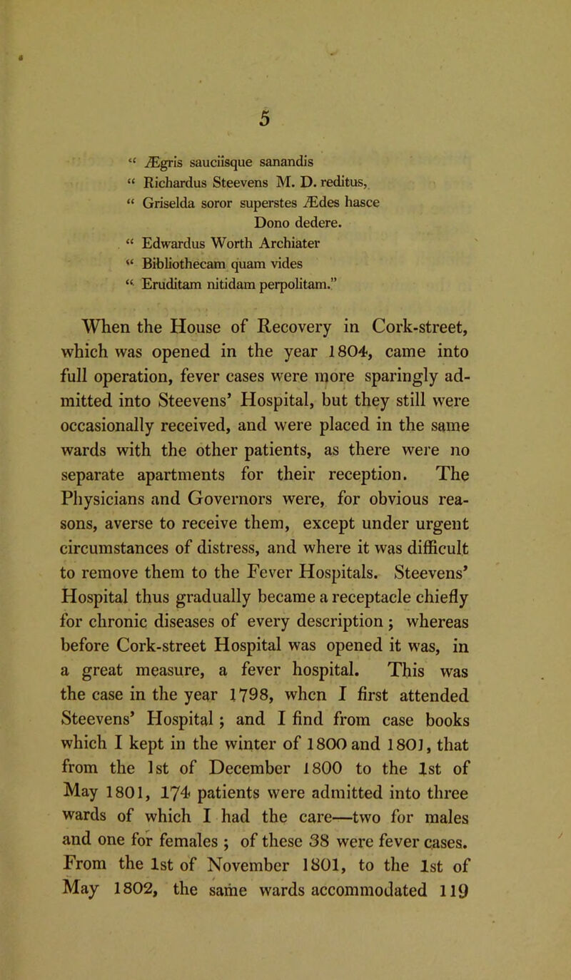 “ iEgrIs sauciisque sanandis “ Richardus Steevens M. D. reditus, “ Griselda soror superstes jEdes hasce Dono dedere. “ Edwardus Worth Archiater “ Bibliothecam quam vides “■ Eruditam nitidam perpolitam.” When the House of Recovery in Cork-street, which was opened in the year 1804, came into full operation, fever cases were more sparingly ad- mitted into Steevens’ Hospital, but they still were occasionally received, and were placed in the same wards with the other patients, as there were no separate apartments for their reception. The Physicians and Governors were, for obvious rea- sons, averse to receive them, except under urgent circumstances of distress, and where it was difficult to remove them to the Fever Hospitals. Steevens’ Hospital thus gradually became a receptacle chiefly for chronic diseases of every description; whereas before Cork-street Hospital was opened it was, in a great measure, a fever hospital. This was the case in the year 1798, when I first attended Steevens’ Hospital; and I find from case books which I kept in the winter of 1800 and 1801, that from the 1st of December 1800 to the Xst of May 1801, 174i patients were admitted into three wards of which I had the care—two for males and one for females ; of these 38 were fever cases. From the 1st of November 1801, to the 1st of May 1802, the same wards accommodated 119