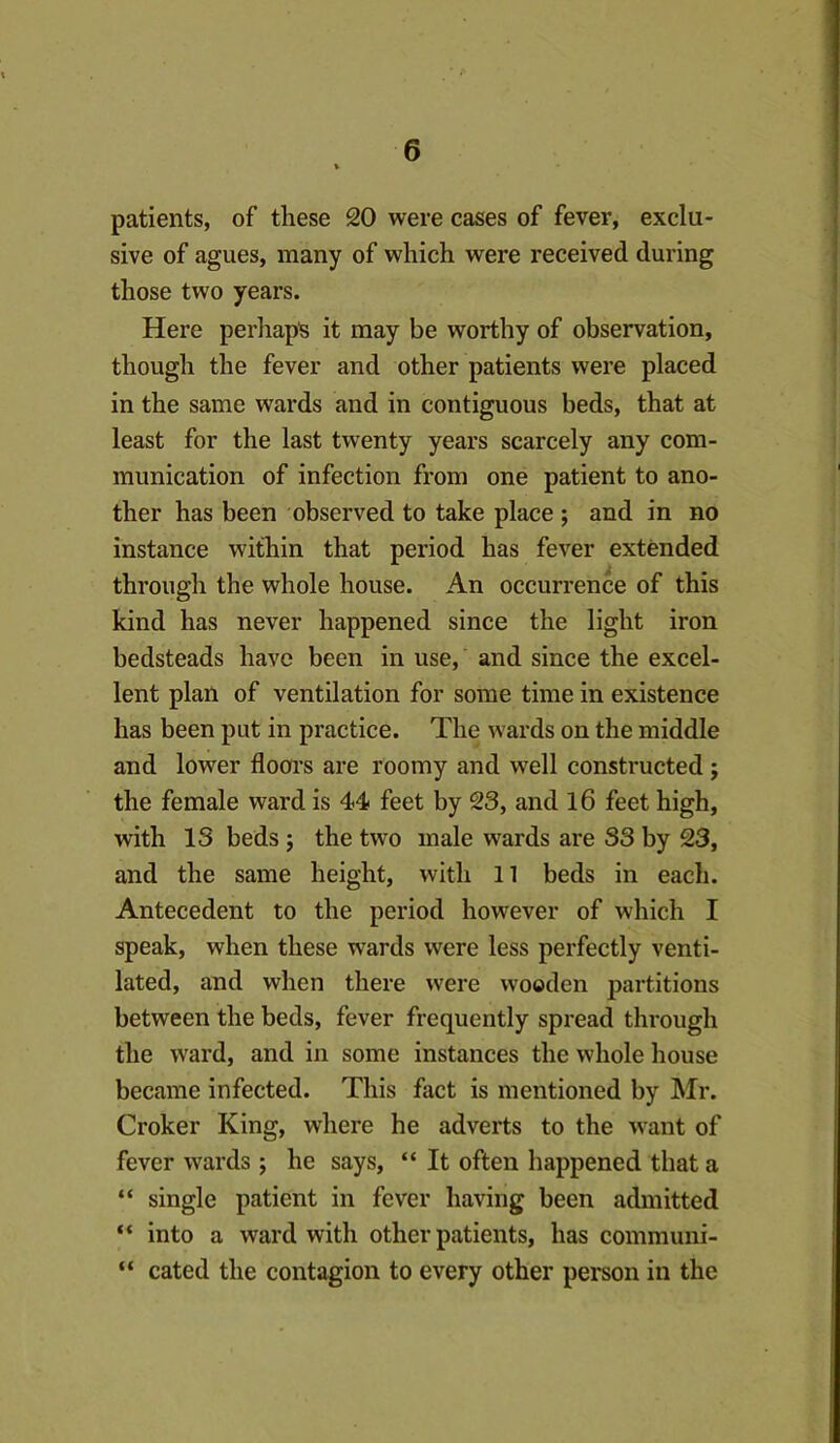 patients, of these 20 were cases of fever, exclu- sive of agues, many of which were received during those two years. Here perhap's it may be worthy of observation, though the fever and other patients were placed in the same wards and in contiguous beds, that at least for the last twenty years scarcely any com- munication of infection from one patient to ano- ther has been observed to take place ; and in no instance within that period has fever extended through the whole house. An occurrence of this kind has never happened since the light iron bedsteads have been in use, and since the excel- lent plan of ventilation for some time in existence has been put in practice. The wards on the middle and lower flooi-s are roomy and well constructed ; the female ward is 44 feet by 23, and l6 feet high, with IS beds ; the two male wards are S3 by 23, and the same height, with 11 beds in each. Antecedent to the period however of which I speak, when these wards were less perfectly venti- lated, and when there were wooden partitions between the beds, fever frequently spread through the ward, and in some instances the whole house became infected. This fact is mentioned by Mr. Croker King, where he adverts to the want of fever wards ; he says, “ It often happened that a “ single patient in fever having been admitted “ into a ward with other patients, has communi- “ cated the contagion to every other person in the