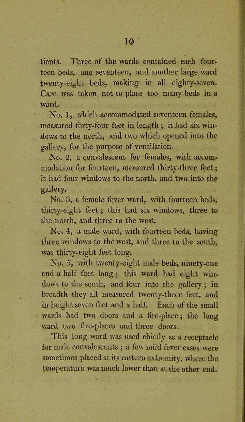 tients. Three of the wards contained each four- teen beds, one seventeen, and another large ward twenty-eight beds, making in all eighty-seven. Care was taken not to place too many beds in a ward. No. 1, which accommodated seventeen females, measured forty-four feet in length ; it had six win- , dows to the north, and two which opened into the gallery, for the purpose of ventilation. No. 2, a convalescent for females, with accom- modation for fourteen, measured thirty-three feet j it had four windows to the north, and two into the gallery. No. 3, a female fever ward, with fourteen beds, thirty-eight feet; this had six windows, three to the north, and three to the west. No. 4, a male ward, with fourteen beds, having three windows to the west, and three to the south, was thirty-eight feet long. No. 5, with twenty-eight male beds, ninety-one and a half feet long j this ward had eight win- dows to the south, and four into the gallery; in breadth they all measured twenty-three feet, and in height seven feet and a half. Each of the small wards had two doors and a fire-place; the long ward two fire-places and three doors. This long ward was used chiefly as a receptacle for male convalescents ; a few mild fever cases were sometimes placed at its eastern extremity, where the temperature was much lower than at the other end.