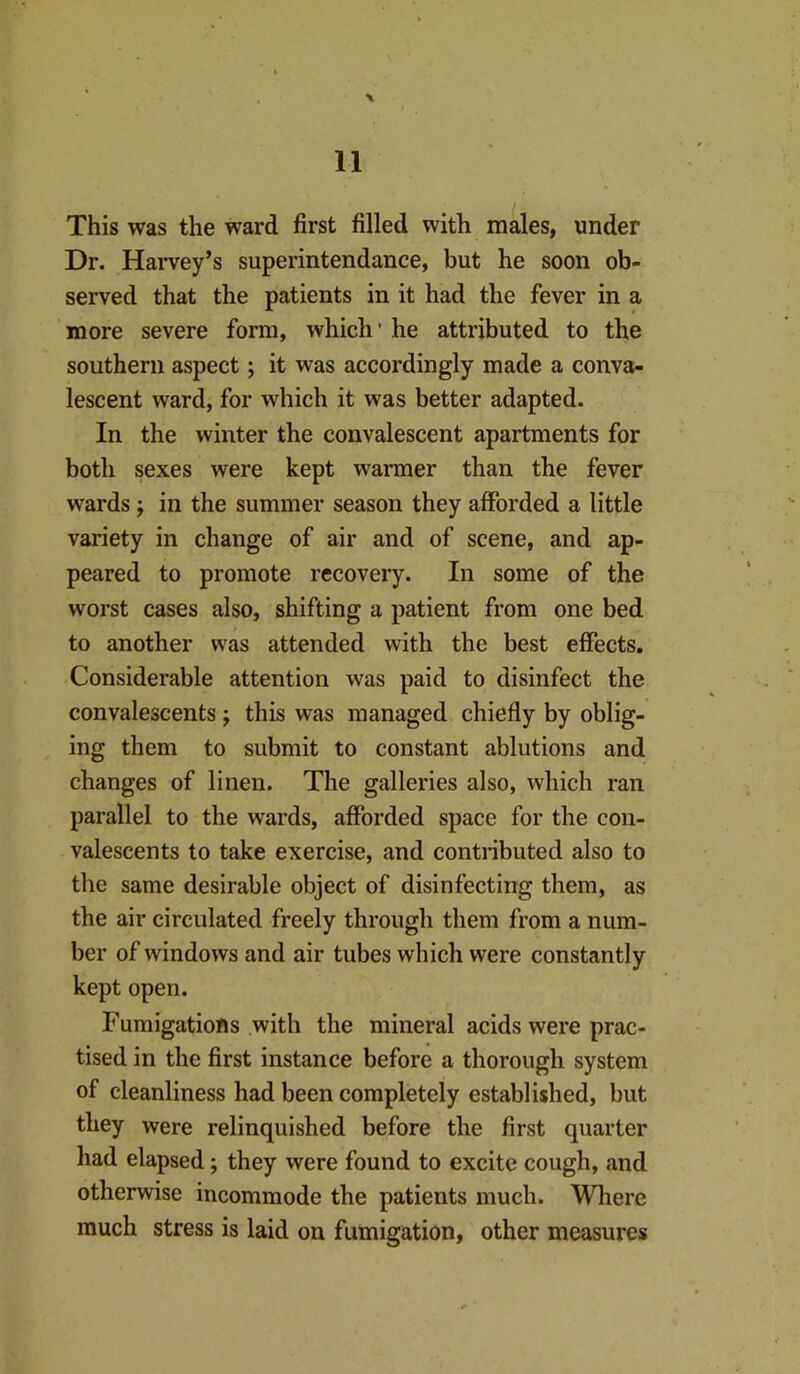 \ This was the ward first filled with males, under Dr. Harvey’s superintendance, but he soon ob- served that the patients in it had the fever in a more severe form, which’ he attributed to the southern aspect; it was accordingly made a conva- lescent ward, for which it was better adapted. In the winter the convalescent apartments for both sexes were kept warmer than the fever wards j in the summer season they afforded a little variety in change of air and of scene, and ap- peared to promote recovery. In some of the worst cases also, shifting a patient from one bed to another was attended with the best effects. Considerable attention was paid to disinfect the convalescents; this was managed chiefly by oblig- ing them to submit to constant ablutions and changes of linen. The galleries also, which ran parallel to the wards, afforded space for the con- valescents to take exercise, and contributed also to the same desirable object of disinfecting them, as the air circulated freely through them from a num- ber of windows and air tubes which were constantly kept open. Fumigations with the mineral acids were prac- tised in the first instance before a thorough system of cleanliness had been completely established, but they were relinquished before the first quarter had elapsed; they were found to excite cough, and otherwise incommode the patients much. Wliere much stress is laid on fumigation, other measures