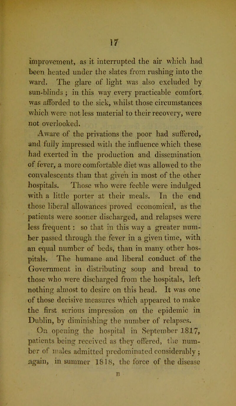 iniproY-ement, as it interrupted the air which had been heated under the slates from rushing into the ward. The glare of light was also excluded by sun-blinds ; in this way every practicable comfort was afforded to the sick, whilst those circumstances which were not less material to their recovery, w^ere not overlooked. Aware of the privations the poor had suffered, and fully impressed with the influence which these had exerted in the production and dissemination of fever, a more comfortable diet was allowed to the convalescents than that given in most of the other hospitals. Those who were feeble w^ere indulged wdth a little porter at their meals. In the end those liberal allow’ances proved economical, as the patients were sooner discharged, and relapses w^ere less frequent: so that in this w^ay a greater num- ber passed through the fever in a given time, with an equal number of beds, than in many other hos- pitals. The humane and liberal conduct of the Government in distributing soup and bread to those who w'ere discharged from the hospitals, left nothing almost to desire on this head. It was one of those decisive measures which appeared to make the first serious impression on the epidemic in Dublin, by diminishing the number of relapses. On opening the hospital in September 1817, patients being received as they offered, the num- ber of nudes admitted predominated considerably; again, in summer 1818, the force of the disease