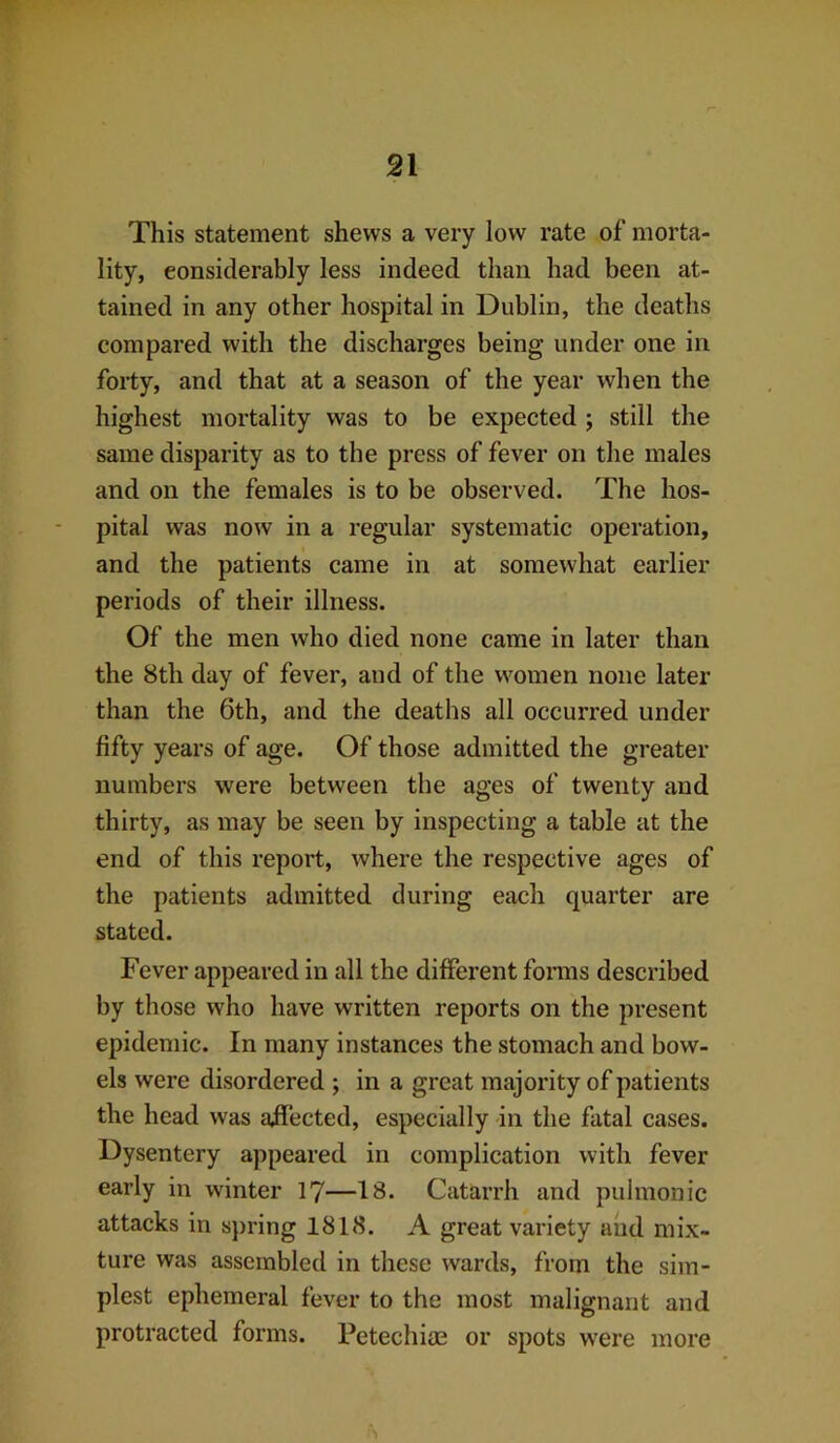 This statement shews a very low rate of morta- lity, considerably less indeed than had been at- tained in any other hospital in Dublin, the deaths compared with the discharges being under one in forty, and that at a season of the year when the highest mortality was to be expected ; still the same disparity as to the press of fever on the males and on the females is to be observed. The hos- pital was now in a regular systematic operation, and the patients came in at somewhat earlier periods of their illness. Of the men who died none came in later than the 8th day of fever, and of the women none later than the 6th, and the deaths all occurred under fifty years of age. Of those admitted the greater numbers were between the ages of twenty and thirty, as may be seen by inspecting a table at the end of this report, where the respective ages of the patients admitted during each quarter are stated. Fever appeared in all the different forms described by those who have written reports on the present epidemic. In many instances the stomach and bow- els were disordered ; in a great majority of patients the head was affected, especially in the fatal cases. Dysentery appeared in complication with fever early in winter 17—18. Catarrh and pulmonic attacks in spring 1818. A great variety and mix- ture was assembled in these wards, from the sim- plest ephemeral fever to the most malignant and protracted forms. Petechiae or spots were more