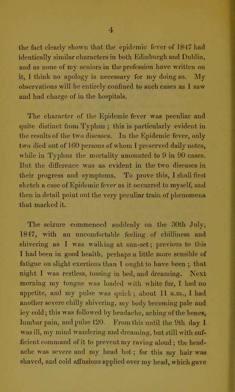 the fact clearly shown that the epidemic fever of J8d7 had identically similar characters in both Edinburgh and Dublin, and as none of my seniors in the profession have written on it, I think no apology is necessary for my doing so. My observations will be entirely confined to such cases as 1 saw and had charge of in the hospitals. The character of the Epidemic fever was peculiar and quite distinct from Typhus ; this is particularly evident in the results of the two diseases. In the Epidemic fever, only two died out of 160 persons of whom I preserved daily notes, while in Typlms the mortality amounted to 9 in 90 cases. But the difference was as evident in the two diseases in their progress and symptoms. To prove this, I shall first sketch a case of Epidemic fever as it occurred to myself, and then in detail point out the very peculiar train of phenomena that marked it. The seizure commenced suddenly on the 30th July, 1847, with an uncomfortable feeling of chilliness and shivering as I was walking at sun-set; previous to this I had been in good health, perhaps a little more sensible of fatigue on slight exertions than 1 ought to have been ; that night I was restless, tossing in bed, and dreaming. Next morning my tongue was loaded with white fur, I had no appetite, and my pulse was quick; about 11 a.m., 1 had another severe chilly shivering, my body becoming pale and icy cold; this was followed by headache, aching of the bones, lumbar pain, and pulse 120. From this until the 9th day I was ill, my mind wandering and dreaming, but still with suf- ficient command of it to prevent my raving aloud ; the head- ache was severe and my head hot; for this my hair was shaved, and cold affusions applied over my head, which gave