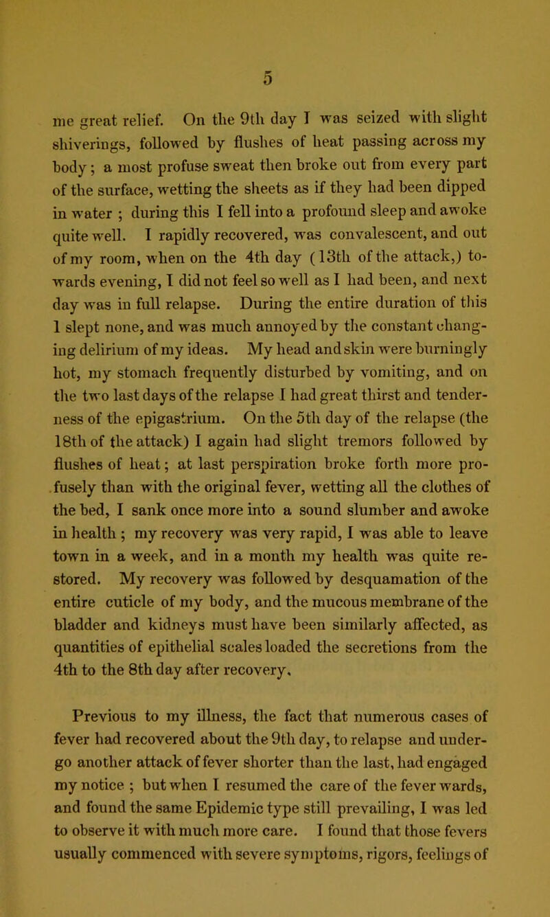 me great relief. On the 9th day I was seized with slight shiverings, followed by flushes of heat passing across my body; a most profuse sweat then broke out from every part of the surface, wetting the sheets as if they had been dipped in water ; during this I fell into a profound sleep and awoke quite well. I rapidly recovered, was convalescent, and out of my room, when on the 4th day (13th of the attack,) to- wards evening, I did not feel so well as I had been, and next day was in full relapse. During the entire duration of this 1 slept none, and was much annoyed by the constant chang- ing delirium of my ideas. My head and skin were burningly hot, my stomach frequently disturbed by vomiting, and on the two last days of the relapse I had great thirst and tender- ness of the epigastrium. On the 5th day of the relapse (the 18th of the attack) I again had slight tremors followed by flushes of heat; at last perspiration broke forth more pro- fusely than with the original fever, wetting all the clothes of the bed, I sank once more into a sound slumber and awoke in health ; my recovery was very rapid, I was able to leave town in a week, and in a month my health was quite re- stored. My recovery was followed by desquamation of the entire cuticle of my body, and the mucous membrane of the bladder and kidneys must have been similarly affected, as quantities of epithelial scales loaded the secretions from the 4th to the 8th day after recovery. Previous to my illness, the fact that numerous cases of fever had recovered about the 9th day, to relapse and under- go another attack of fever shorter than the last, had engaged my notice ; but when I resumed the care of the fever wards, and found the same Epidemic type still prevailing, I was led to observe it with much more care. I found that those fevers usually commenced with severe symptoms, rigors, feelings of