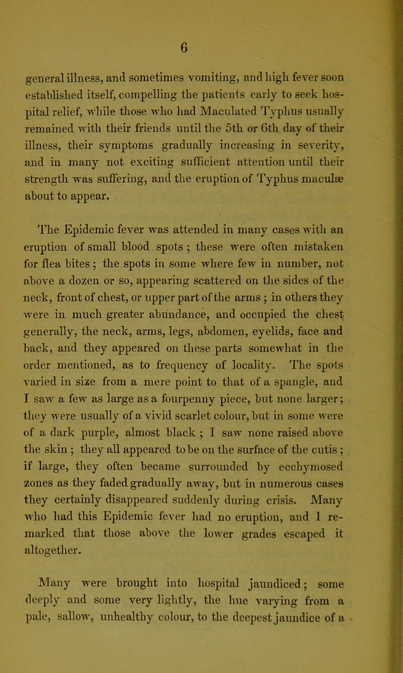 general illness, and sometimes vomiting, andliigli fever soon establislied itself, compelling the patients early to seek hos- pital relief, while those who had Maculated Typhus usually remained with their friends until the 5th or 6th day of their illness, their symptoms gradually increasiug in severity, and in many not exciting sufficient attention until their strength was sufiFerhig, and the eruption of Typhus maculae about to appear. The Epidemic fever was attended in many cases with an eruption of small blood spots ; these were often mistaken for flea bites ; the spots in some where few in number, not above a dozen or so, appearing scattered on the sides of the neck, front of chest, or upper part of the arms ; in others they w'ere in much greater abundance, and occupied the chest generally, the neck, arms, legs, abdomen, eyelids, face and hack, and they appeared on these parts somewhat in the order mentioned, as to frequency of locality. The spots varied in size from a mere point to that of a spangle, and I saw a few as large as a fourpenny piece, but none larger; they were usually of a vivid scarlet colour, but m some were of a dark purple, almost black ; I saw none raised above the skin ; they aU appeared to be on the surface of the cutis; if large, they often became surroiuided by ecchymosed zones as they faded gradually away, but iir numerous cases they certainly disappeared suddenly during crisis. Many who had this Epidemic fever had no eruption, and 1 re- marked that those above the lower grades escaped it altogether. Many were brought into hospital jaimdiced; some deeply and some very lightly, the hue varying from a pale, sallow, unhealthy colour, to the deepest jaundice of a