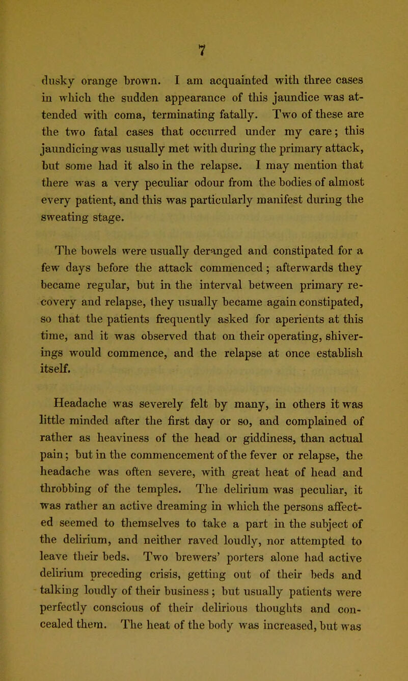 dusky orange brown. I am acquainted with tliree cases in which the sudden appearance of this jaundice was at- tended with coma, terminating fatally. Two of these are the two fatal cases that occurred under my care; this jaundicing was usually met with during the primary attack, but some had it also in the relapse. I may mention that there was a very peculiar odour from the bodies of almost every patient, and this was particularly manifest during the sweating stage. The bowels were usually deranged and constipated for a few days before the attack commenced; afterwards they became regular, but in the interval between primary re- covery and relapse, they tisually became again constipated, so that the patients frequently asked for aperients at this time, and it was observed that on their operating, shiver- ings would commence, and the relapse at once establish itself. Headache was severely felt by many, in others it was little minded after the first day or so, and complained of rather as heaviness of the head or giddiness, than actual pain; but in the commencement of the fever or relapse, the headache was often severe, with great heat of head and throbbing of the temples. The delirium was peculiar, it was rather an active dreaming in which the persons affect- ed seemed to themselves to take a part in the subject of the delirium, and neither raved loudly, nor attempted to leave their beds. Two brewers’ porters alone had active delirium preceding crisis, getting out of their beds and talking loudly of their business ; but usually patients were perfectly conscious of their delirious thoughts and con- cealed them. The heat of the body was increased, but was