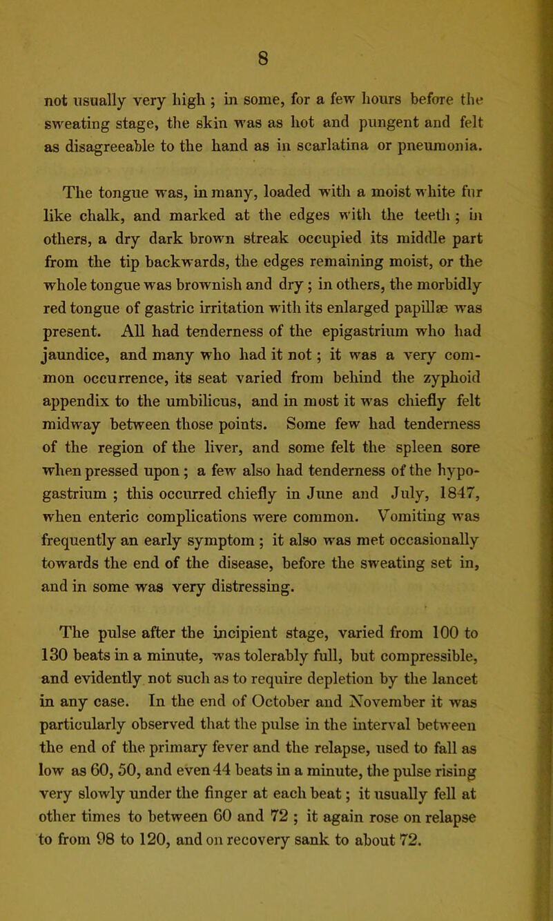not usually very high ; bi some, for a few hours before the sweating stage, the skin was as hot and pungent and felt as disagreeable to the hand as in scarlatina or pneumonia. The tongue was, in many, loaded wdth a moist white fur like chalk, and marked at the edges with the teeth ; hi others, a dry dark brown streak occupied its middle part from the tip backwards, the edges remaining moist, or the whole tongue was brownish and dry; in others, the morbidly red tongue of gastric irritation with its enlarged papUlse was present. All had tenderness of the epigastrium who had jaundice, and many who had it not; it was a very com- mon occurrence, its seat varied from behind the zyphoid appendix to the umbilicus, and in most it was chiefly felt midway between those points. Some few had tenderness of the region of the liver, and some felt the spleen sore when pressed upon; a few also had tenderness of the hypo- gastrium ; this occurred chiefly in Jime and July, 1847, when enteric complications were common. Vomiting was frequently an early symptom ; it also was met occasionally towards the end of the disease, before the sweating set in, and in some was very distressing. The pulse after the incipient stage, varied from 100 to 130 beats in a minute, was tolerably full, but compressible, and evidently not such as to require depletion by the lancet in any case. In the end of October and November it was particularly observed that the pulse in the mterv’^al between the end of the primary fever and the relapse, used to fall as low as 60, 50, and even 44 beats in a minute, the pulse rising very slowly under the finger at each beat; it usually fell at other times to between 60 and 72 ; it again rose on relapse to from 98 to 120, and on recovery sank to about 72.