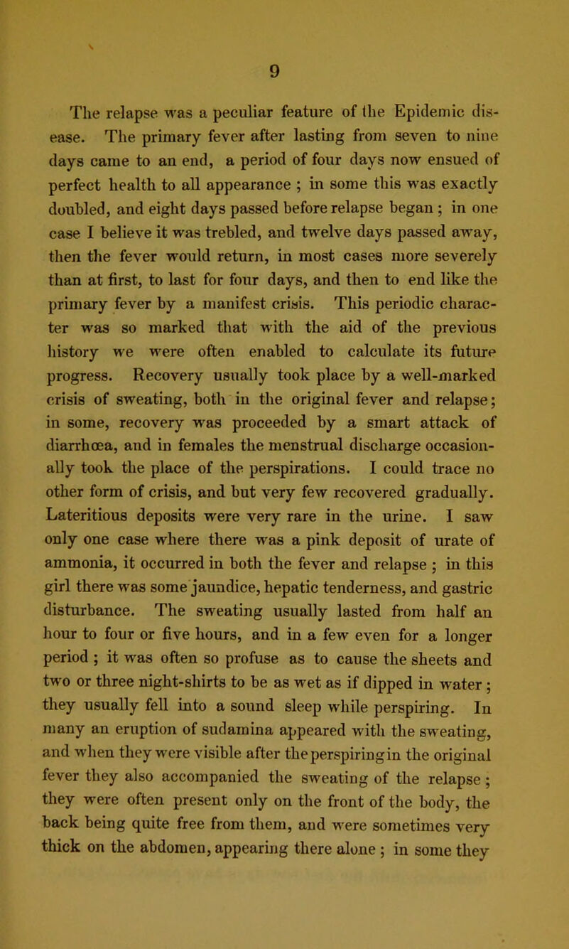 The relapse was a peculiar feature of the Epidemic dis- ease. The primary fever after lasting from seven to nine days came to an end, a period of four days now ensued of perfect health to all appearance ; in some this was exactly doubled, and eight days passed before relapse began; in one case I believe it was trebled, and twelve days passed away, then the fever would return, in most cases more severely than at first, to last for four days, and then to end like the primary fever by a manifest crisis. This periodic charac- ter was so marked that with the aid of the previous history we were often enabled to calculate its futime progress. Recovery usually took place by a well-marked crisis of sweating, both in the original fever and relapse; in some, recovery was proceeded by a smart attack of diarrhoea, and in females the menstrual discharge occasion- ally took the place of the perspirations. I could trace no other form of crisis, and but very few recovered gradually. Lateritious deposits were very rare in the urine. I saw only one case where there was a pink deposit of urate of ammonia, it occurred in both the fever and relapse ; in this girl there was some jaundice, hepatic tenderness, and gastric disturbance. The sweating usually lasted from half an hour to four or five hours, and in a few even for a longer period ; it was often so profuse as to cause the sheets and two or three night-shirts to be as wet as if dipped in water ; they usually fell into a sound sleep while perspiring. In many an eruption of sudamina appeared with the sweating, and when they were visible after the perspiring in the original fever they also accompanied the sweating of the relapse; they were often present only on the front of the body, the back being quite free from them, and were sometimes very thick on the abdomen, appearing there alone; in some they