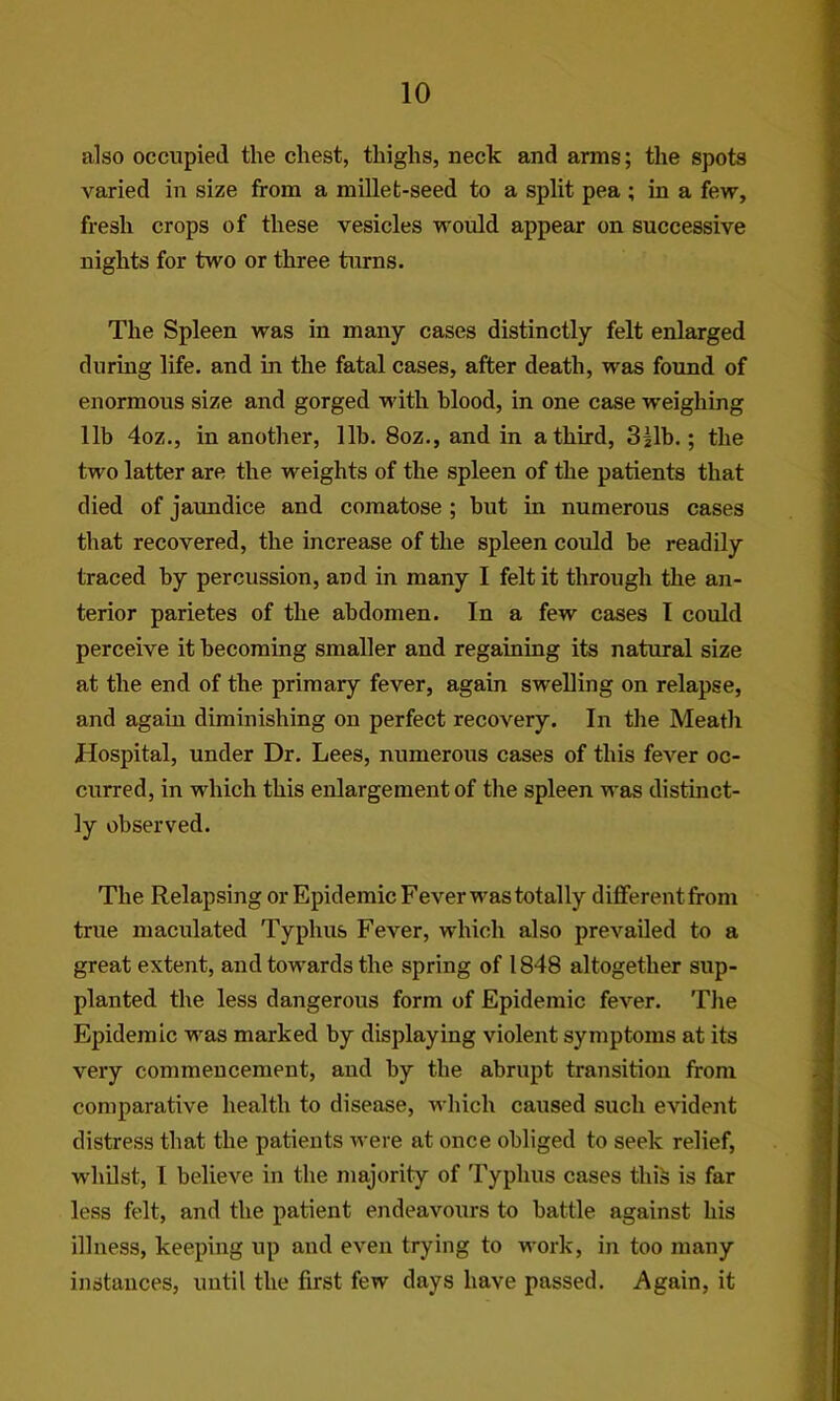 also occupied the chest, thighs, neck and arms; the spots varied in size from a millet-seed to a split pea ; in a few, fresh crops of these vesicles would appear on successive nights for two or three turns. The Spleen was in many cases distinctly felt enlarged during life, and in the fatal cases, after death, was found of enormous size and gorged with blood, in one case weighing lib 4oz., in another, lib. 8oz., and in a third, 3|lb.; the two latter are the weights of the spleen of the patients that died of jaundice and comatose ; but in numerous cases that recovered, the increase of the spleen could be readily traced by percussion, and in many I felt it through the an- terior parietes of the abdomen. In a few cases 1 could perceive it becoming smaller and regaining its natural size at the end of the primary fever, again swelling on relapse, and again diminishing on perfect recovery. In the Meath Hospital, under Dr. Lees, numerous cases of this fever oc- curred, in which this enlargement of the spleen was distinct- ly observed. The Relapsing or Epidemic Fever was totally different from true maculated Typhus Fever, which also prevailed to a great extent, and towards the spring of 1848 altogether sup- planted the less dangerous form of Epidemic fever. The Epidemic was marked by displaying violent symptoms at its very commencement, and by the abrupt transition from comparative health to disease, which caused such evident distress that the patients were at once obliged to seek relief, whilst, 1 believe in the majority of Typhus cases this is far less felt, and the patient endeavours to battle against his illness, keeping up and even trying to work, in too many instances, until the first few days have passed. Again, it