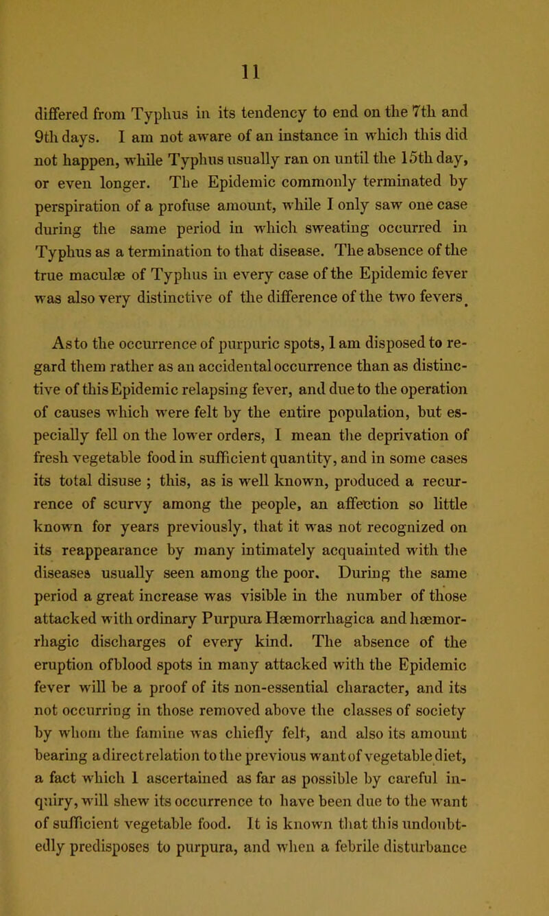 differed from Typhus in its tendency to end on the 7th and 9th days. I am not aware of an instance in whicli this did not happen, while Typhus usually ran on until the 15th day, or even longer. The Epidemic commonly terminated by perspiration of a profuse amount, while I only saw one case during the same period in which sweating occurred in Typhus as a termination to that disease. The absence of the true maculae of Typhus in every case of the Epidemic fever was also very distinctive of the difference of the two fevers^ As to the occurrence of purpuric spots, 1 am disposed to re- gard them rather as an accidental occurrence than as distinc- tive of this Epidemic relapsing fever, and due to the operation of causes which were felt by the entire population, but es- pecially fell on the lower orders, I mean tlie deprivation of fresh vegetable food in sufficient quantity, and in some cases its total disuse ; this, as is well known, produced a recur- rence of scurvy among the people, an affection so little known for years previously, that it was not recognized on its reappearance by many intimately acquauited with tlie diseases usually seen among the poor. Duriug the same period a great increase was visible in the number of those attacked with ordinary Purpura Hsemorrhagica and haemor- rhagic discharges of every kind. The absence of the eruption ofblood spots in many attacked with the Epidemic fever will be a proof of its non-essential character, and its not occurring in those removed above the classes of society by whom the famine was chiefly felt, and also its amount bearing a direct relation to the previous wantof vegetable diet, a fact which 1 ascertained as far as possible by careful in- quiry, will shew its occurrence to have been due to the want of sufficient vegetable food. It is known that this undoubt- edly predisposes to purpura, and when a febrile disturbance