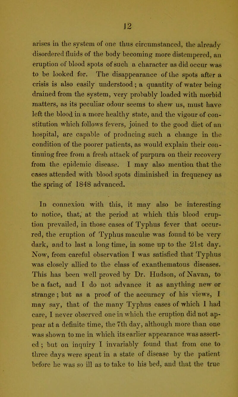 arises in the system of one thus circumstanced, the already disordered fluids of the body becoming more distempered, an eruption of blood spots of such a character as did occur was to be looked for. The disappearance of the spots after a crisis is also easily understood; a quantity of water being drained from the system, very probably loaded with morbid matters, as its peculiar odour seems to shew us, must have left the blood in a more healtliy state, and the vigour of con- stitution which follows fevers, joined to the good diet of an hospital, are capable of producing such a change in tlie condition of the poorer patients, as would explain their con- tinuing free from a fresh attack of purpnra on their recovery from the epidemic disease. I may also mention that the cases attended with blood spots diminished in frequency as the spring of 1848 advanced. In connexion with this, it may also be interesting to notice, that, at the period at which this blood erup- tion prevailed, in those cases of Typhus fever that occur- red, the eruption of Typhus maculae was found to be very dark, and to last a longtime, in some up to the 21st day. Now, from careful observation I was satisfied that Typhus was closely allied to the class of exanthematous diseases. This has been well proved by Dr. Hudson, of Navan, to be a fact, and I do not advance it as anything new or strange; but as a proof of the accuracy of his views, I may say, that of the many Typhus cases of which 1 liad care, I never observed one in which the eruption did not ap- pear at a definite time, the 7th day, although more than one was shown to me in which its earlier appearance was assert- ed ; but on inquiry I invariably found that from one to three days were spent in a state of disease by the patient before he was so ill as to take to his bed, and that the true