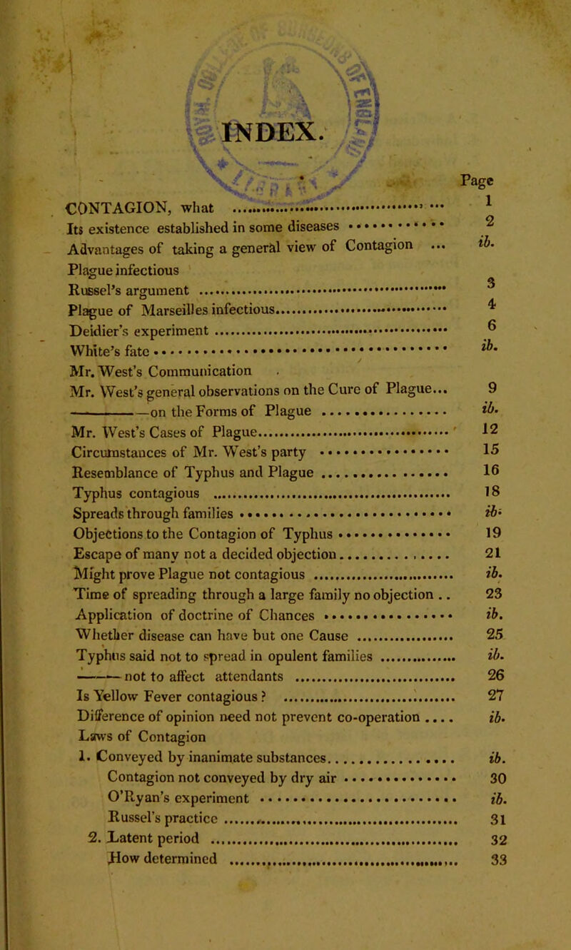 CONTAGION, what Its existence established in some diseases Advantages of taking a general view of Contagion ... Plague infectious ' Russel’s argument Plague of Marseilles infectious - Deidier’s experiment White’s fate Mr. West’s Commujneation Page 1 2 ib. 3 4 6 ib. Mr. West’s general observations on the Cure of Plague... 9 on the Forms of Plague Mr. West’s Cases of Plague ' 12 Circumstances of Mr. W'est’s party 15 Resemblance of Typhus and Plague 16 Typhus contagious IS Spreads'through families ib- Objections to the Contagion of Typhus 19 Escape of many not a decided objection 21 Might prove Plague not contagious ib. Time of spreading through a large family no objection .. 23 Application of doctrine of Chances ib. Whether disease can have but one Cause 25 Typhus said not to spread in opulent families ib. not to affect attendants 26 Is Yellow Fever contagious ? ) 27 Difference of opinion need not prevent co-operation .... ib. Laws of Contagion 1. Conveyed by inanimate substances ib. Contagion not conveyed by dry air • •. • 30 O’Ryan’s experiment ib. Russel’s practice 31 2. Latent period 32 Mow determined 33