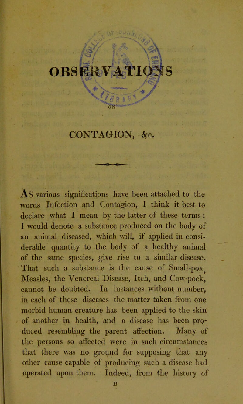 OBSERVATl ^ ^ C h 1 « ft r P ' I our- CONTAGION, <Sfc. As various significations have been attached to the words Infection and Contagion, I think it best to declare what I mean by the latter of these tenns: I w'ould denote a substance produced on the body of an animal diseased, which will, if applied in consi- derable quantity to the body of a healthy animal of the same species, give rise to a similar disease. That such a substance is the cause of Small-pox^ Measles, the Venereal Disease, Itch, and Cow-pock, cannot be doubted. In instances without number, in each of these diseases the matter taken from one morbid human creature has been applied to the skin of another in health, and a disease has been pro duced resembling the parent affection. Many of the persons so aflPected were in such circumstances that there was no ground for supposing that any other cause capable of producing such a disease had operated upon them. Indeed, from the history of