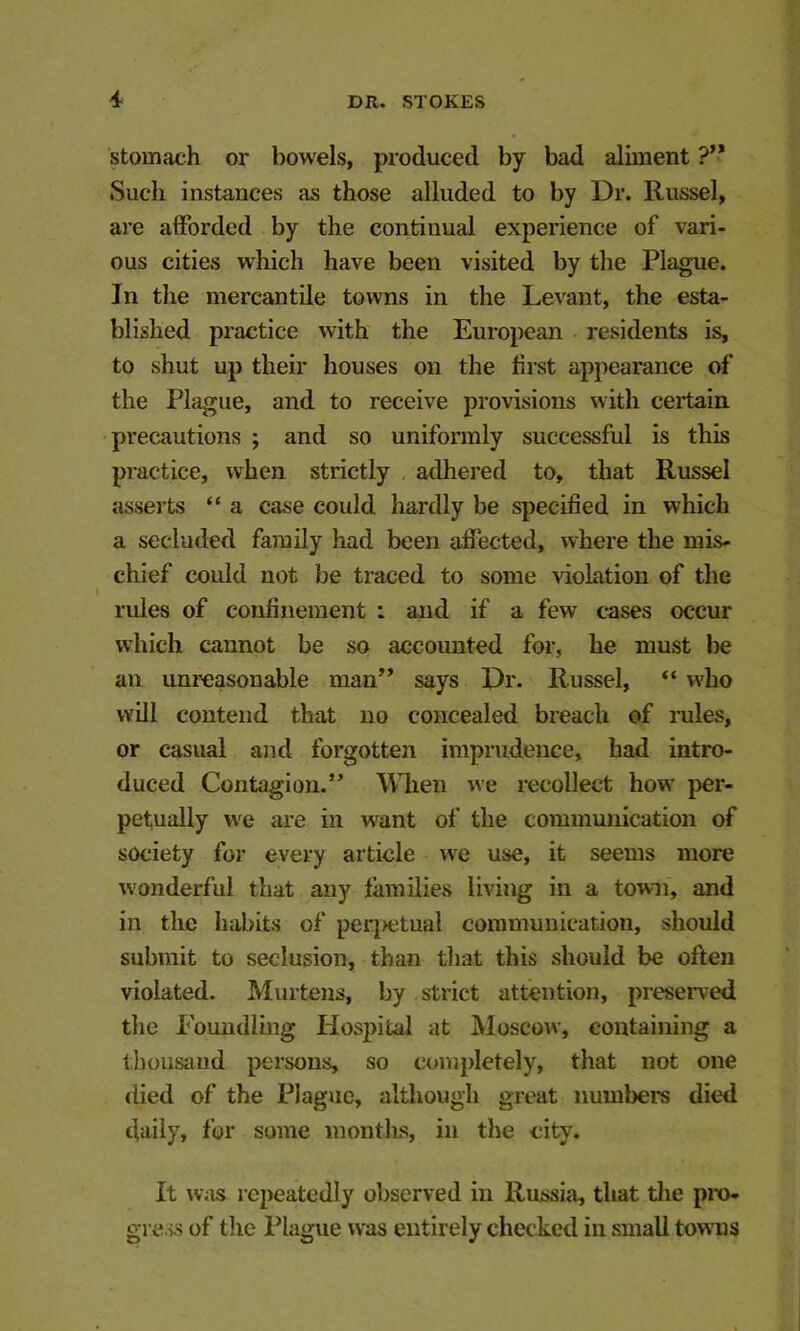 stomach or bowels, produced by bad aliment ?** Such instance.s as those alluded to by Dr. Russel, are afforded by the continual experience of vari- ous cities wliich have been visited by the Plague. In the mercantile towns in the Levant, the esta- blished practice with the European residents is, to shut up their houses on the first appearance of the Plague, and to receive provisions with certain precautions ; and so uniformly successful is this practice, when strictly , adhered to, that Russel asserts “ a case could hardly be specified in which a secluded family had been affected, where the mis- chief could not be traced to some violation of the rules of confinement : and if a few cases occur which cannot be so accounted for, he must be an unreasonable man’* says Dr. Russel, “ who will contend that no concealed breach of rules, or casual and forgotten imprudence, had intro- duced Contagion.” When we recollect how per- petually w'e are in want of the communication of society for every article we use, it seems more wonderful that any lamilies living in a town, and in the habits of per[>etual communication, should submit to seclusion, than that this should be often violated. Murtens, by strict attention, preseiTed tlie Eoundling Hosj>ital at Moscow, containing a thousand persons, so completely, that not one died of the Plague, although great numbers died daily, for some months, in the city. It was repeatedly observed in Russia, that the pro- gress of the Plague was entirely checked in small towms