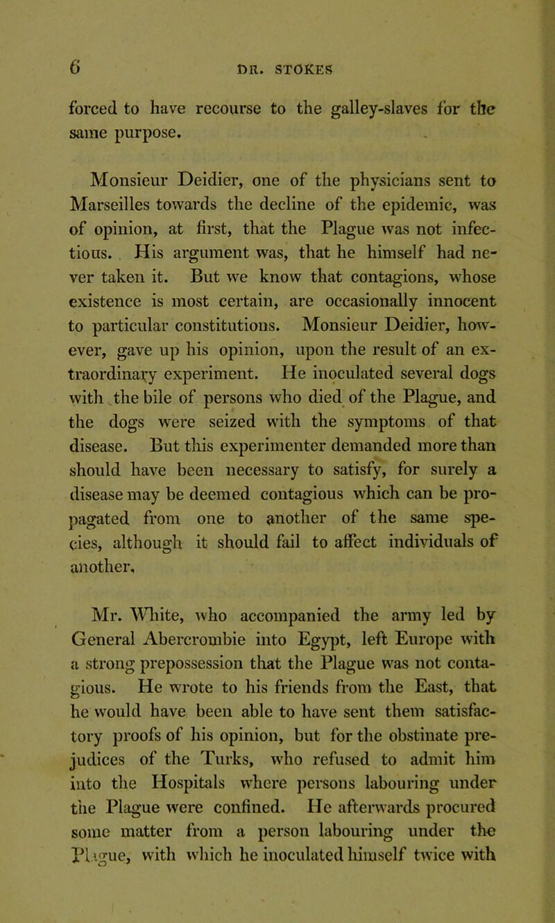 forced to have recourse to the galley-slaves for the same purpose. Monsieur Deidier, one of the physicians sent to Marseilles towards the decline of the epidemic, was of opinion, at first, that the Plague was not infec- tious. His argument was, that he himself had ne- ver taken it. But we know that contagions, whose existence is most certain, are occasionally innocent to particular constitutions. Monsieur Deidier, how- ever, gave up his opinion, upon the result of an ex- traordinary experiment. He inoculated several dogs with the bile of persons who died of the Plague, and the dogs were seized wdth the symptoms of that disease. But tliis experimenter demanded more than should have been necessary to satisfy, for surely a disease may be deemed contagious which can be pro- ]>agated from one to another of the same spe- cies, although it should fail to affect individuals of another, Mr. ^Vliite, who accompanied the army led by General Abercrombie into Egypt, left Europe with a strong prepossession that the Plague W'as not conta- gious. He wi'ote to his friends from the East, that he would have been able to have sent them satisfac- tory proofs of his opinion, but for the obstinate pre- judices of the Turks, who refused to admit him into the Hospitals where persons labouring under the Plague were confined. He afterwards procured some matter from a person labouring under the PI igue, with w'hich he inoculated himself twdce with