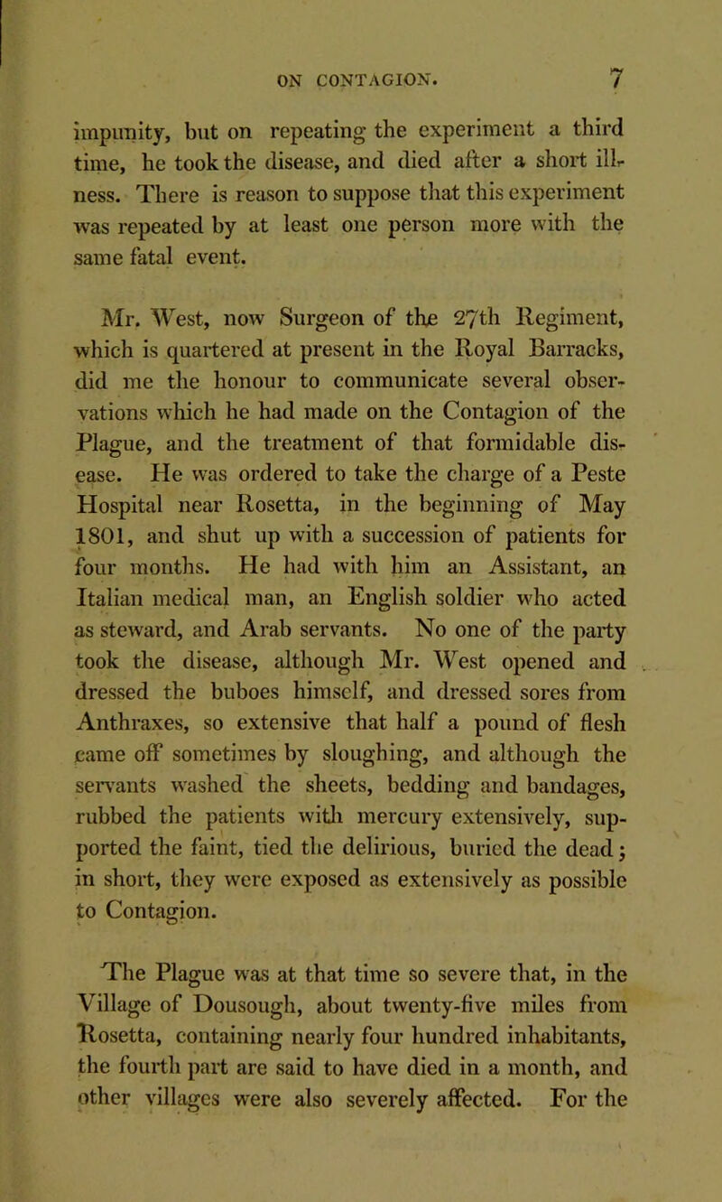 impiraity, but on repeating the experiment a third time, he took the disease, and died after a short ilL ness. There is reason to suppose that this experiment was repeated by at least one person more with the same fatal event. Mr. West, now Surgeon of the 27th Regiment, which is quartered at present in the Royal Barracks, did me the honour to communicate several obser- vations which he had made on the Contagion of the Plague, and the treatment of that formidable dis- ease. He was ordered to take the charge of a Peste Hospital near Rosetta, in the beginning of May 1801, and shut up with a succession of patients for four months. He had with him an Assistant, an Italian medical man, an English soldier who acted as steward, and Arab servants. No one of the party took the disease, although Mr. West opened and dressed the buboes himself, and dressed sores from Anthraxes, so extensive that half a pound of flesh came off sometimes by sloughing, and although the serv'ants washed the sheets, bedding and bandages, rubbed the patients witli mercury extensively, sup- ported the faint, tied the delirious, buried the dead; in short, they were exposed as extensively as possible to Contagion. The Plague was at that time so severe that, in the Village of Dousough, about twenty-five miles from Rosetta, containing nearly four hundred inhabitants, the fourth part are said to have died in a month, and other villages were also severely affected. For the