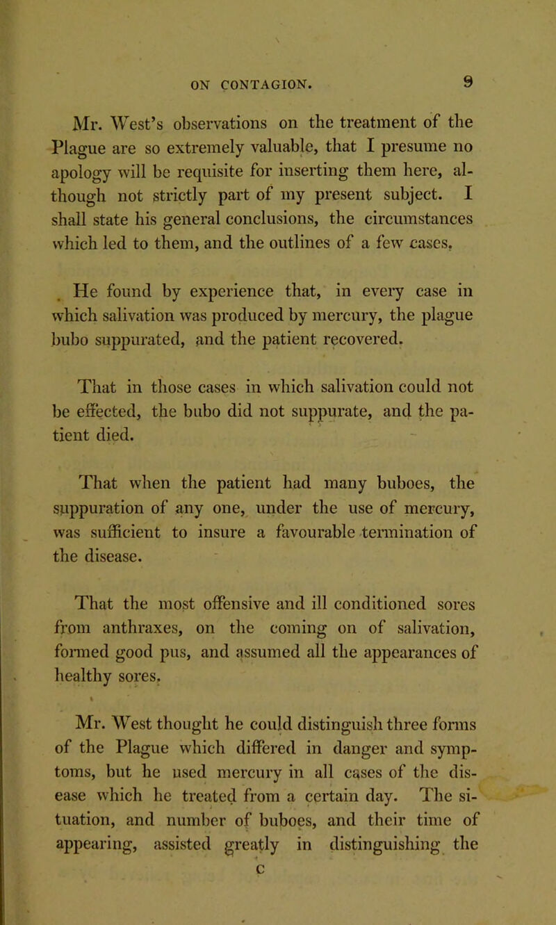 \ Mr. West’s observations on the treatment of the Plague are so extremely valuable, that I presume no apology will be requisite for inserting them here, al- though not strictly part of my present subject. I shall state his general conclusions, the circumstances which led to them, and the outlines of a few cases, He found by experience that, in every case in which salivation was produced by mercury, the plague bubo suppurated, and the patient recovered. That in those cases in which salivation could not be effected, the bubo did not suppurate, and the pa- tient died. That when the patient had many buboes, the suppuration of any one, under the use of mercury, was sufficient to insure a favourable tennination of the disease. That the most offensive and ill conditioned sores from anthraxes, on the coming on of salivation, fonned good pus, and assumed all the appearances of liealthy sores, % Mr. West thought he could distinguish three fonns of the Plague which differed in danger and symp- toms, but he used mercury in all cases of the dis- ease which he treated from a certain day. The si- tuation, and number of buboes, and their time of appearing, assisted greatly in distinguishing the