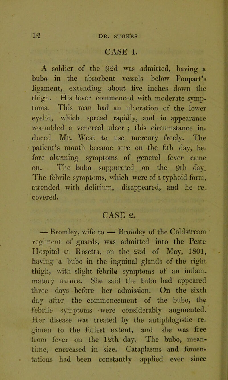 CASE 1. A soldier of the 92d was admitted, having a bubo in the absorbent vessels below Poupart’s ligament, extending about five inches down the thigh. His fever commenced with moderate symp- toms. This man had an ulceration of the lower eyelid, which spread rapidly, and in appearance resembled a venereal ulcer ; this circumstance in- duced Mr. West to use mercury freely. The patient’s mouth became sore on the 6th day, be- fore alarming symptoms of general fever came on. The bubo suppurated on the 9th day. The febrile symptoms, which were of a typhoid form, attended with delirium, disappeared, and he re, covered. CASE 2. — Bromley, wife to — Bromley of the Coldstream regiment of guards, was admitted into the Peste Hospital at Rosetta, on the 23d of May, 1801, having a bubo in the inguinal glands of the right thigh, with slight febrile symptoms of an inflam- matory nature. She said the bubo had appeared three days before her admission. On the sixth day after the commencement of the bubo, the febrile symptoms were considerably augmented. Her disease was treated by the antiphlogistic re- gimen to the fullest extent, and she was free from fever on the 12th day. The bubo, mean- tiiiie, encreascd in size. Cataplasms and fomen- totious had been constantly applied ever since