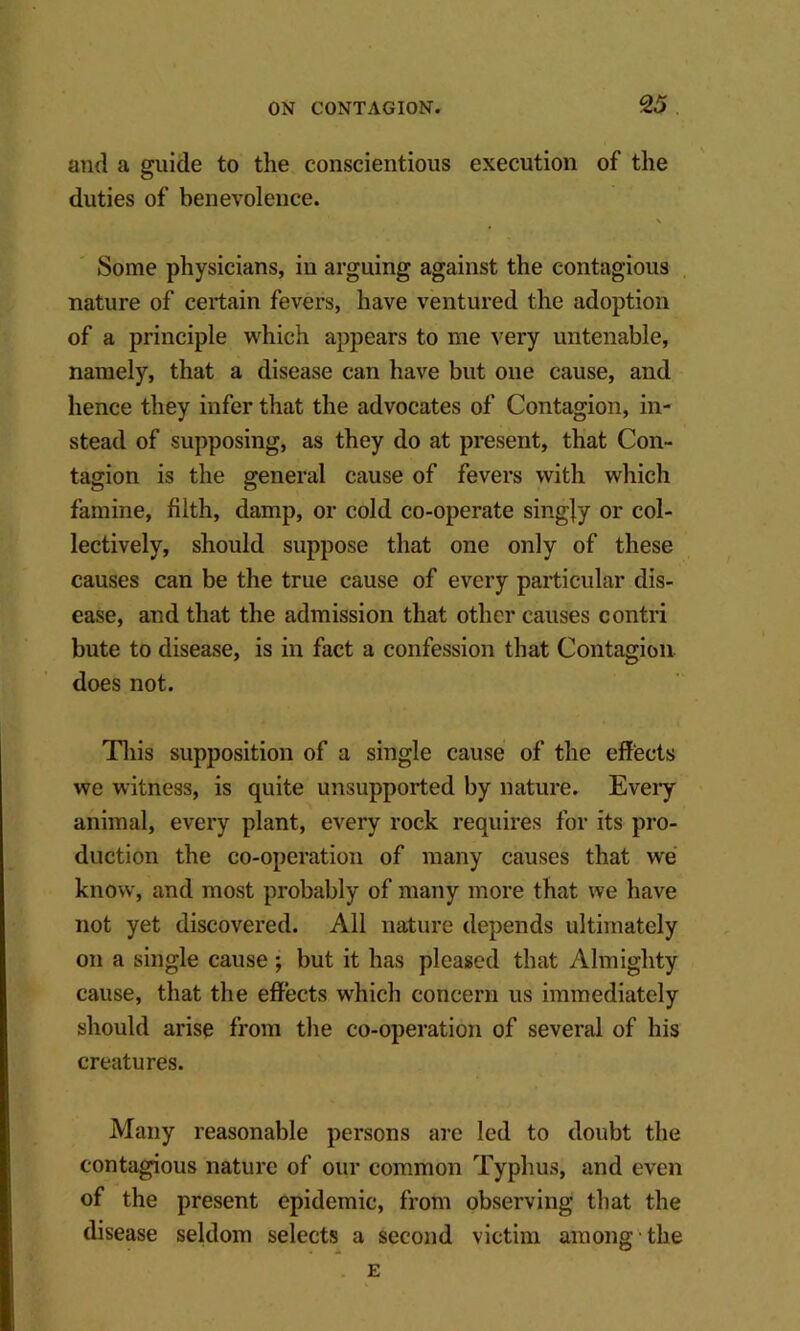 and a guide to the conscientious execution of the duties of benevolence. V Some physicians, in arguing against the contagious , nature of certain fevers, have ventured the adoption of a principle which appears to me very untenable, namely, that a disease can have but oue cause, and hence they infer that the advocates of Contagion, in- stead of supposing, as they do at present, that Con- tagion is the general cause of fevers with which famine, filth, damp, or cold co-operate singly or col- lectively, should suppose that one only of these causes can be the true cause of every particular dis- ease, and that the admission that other causes contri bute to disease, is in fact a confession that Contagion does not. Tliis supposition of a single cause of the effects we witness, is quite unsupported by nature. Every animal, every plant, every rock requires for its pro- duction the co-operation of many causes that we know, and most probably of many more that we have not yet discovered. Ail nature depends ultimately on a single cause; but it has pleased that Almighty cause, that the effects which concern us immediately should arise from the co-operation of several of his creatures. Many reasonable persons are led to doubt the contagious nature of our common Typhus, and even of the present epidemic, from observing that the disease seldom selects a second victim among the . E