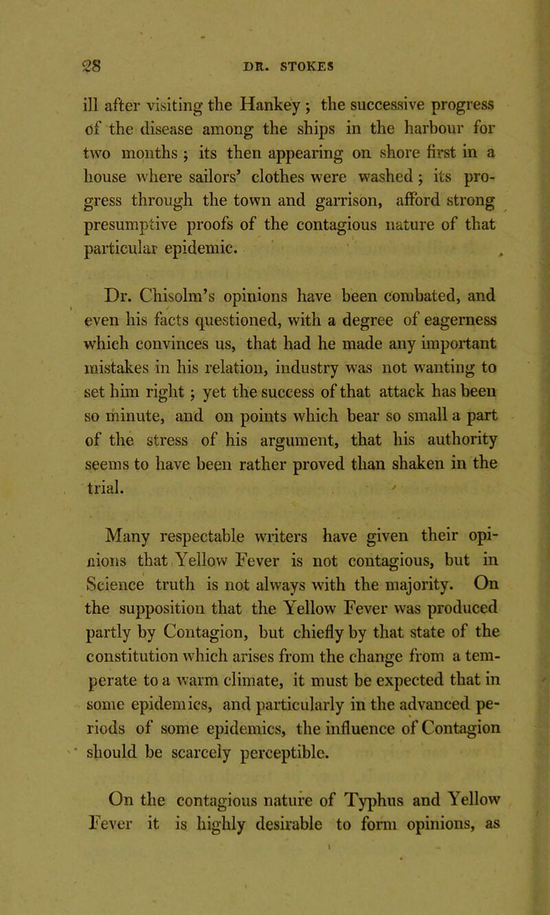 ill after visiting the Hankey; the successive progress of the disease among the ships in the harbour for two months; its then appearing on shore first in a house where sailors’ clothes were washed; its pro- gress through the town and garrison, afford strong presumptive proofs of the contagious nature of that particular epidemic. Dr. Chisolm’s opinions have been combated, and even his facts questioned, with a degree of eagerness which convinces us, that had he made any important mistakes in his relation, industry was not wanting to set him right; yet the success of that attack has been so minute, and on points which bear so small a part . of the stress of his argument, that his authority seems to have been rather proved than shaken in the 'trial. Many respectable writers have given their opi- nions that Yellow Fever is not contagious, but in Science truth is not always with the majority. On the supposition that the Yellow Fever was produced partly by Contagion, but chiefly by that state of the constitution which arises from the change from a tem- perate to a warm climate, it must be expected that in some epidemics, and particularly in the advanced pe- riods of some epidemics, the influence of Contagion should be scarcely perceptible. On the contagious nature of Ty[)hiis and Yellow Fever it is highly desirable to form opinions, as