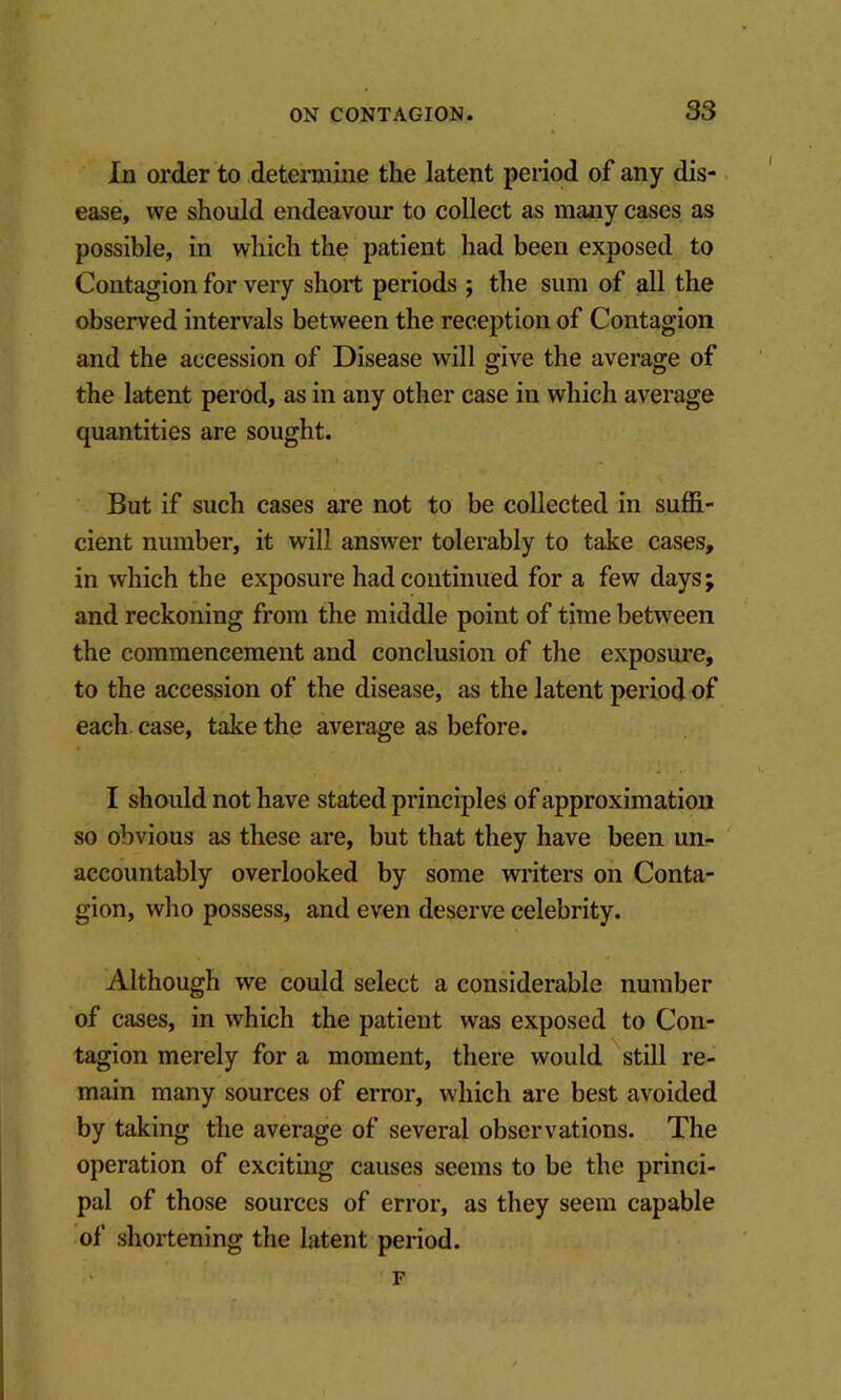 In order to determine the latent period of any dis-. ease, we should endeavour to collect as many cases as possible, in which the patient had been exposed to Contagion for very short periods ; the sum of all the observed intervals between the reception of Contagion and the accession of Disease will give the average of the latent perod, as in any other case in which average quantities are sought. But if such cases are not to be collected in suffi- cient number, it will answer tolerably to take cases, in which the exposure had continued for a few days; and reckoning from the middle point of time between the commencement and conclusion of the exposure, to the accession of the disease, as the latent period of each, case, take the average as before. I should not have stated principles of approximation so obvious as these are, but that they have been un- accountably overlooked by some writers on Conta- gion, who possess, and even deserve celebrity. Although we could select a considerable number of cases, in which the patient was exposed to Con- tagion merely for a moment, there would still re- main many sources of error, which are best avoided by taking the average of several observations. The operation of exciting causes seems to be the princi- pal of those sources of error, as they seem capable of shortening the latent period. F