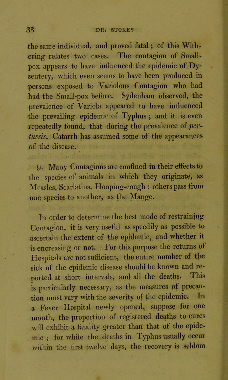 the same individual, and proved fatal; of this With- ering relates two cases. The contagion of Smalh pox appears do have influenced the epidemic of Dy- sentery, which even seems to have been produced in persons exposed to Variolous Contagion who had had the Small-pox before. Sydenham observed, the prevalence of Variola appeared to have influenced the prevailing epidemic of Typhus ; and it is even repeatedly found, that during the prevalence of per- tussis, Catarrh has assumed some of the appearances of the disease. f 9. Many Contagions are confined in their effects to the species of animals in which they originate, as Measles, Scarlatina, Hooping-cough ; others pass from one species to another, as the Mange. In order to determine the best mode of restraining Contagion, it is very useful as speedily as possible to ascertain the extent of the epidemic, and whether it is encreasing or not. For this purpose the returns of Hospitals are not sufficient, the entire number of the sick of the epidemic disease should be known and re- ported at short intervals, and all the deaths. This is particularly necessary, as the measures of precau- tion must vary with the severity of the epidemic. In a Fever Hospital newly opened, suppose for one month, the proportion of registered deaths to cures will exhibit a fatality greater than that of the epide- mic ; for while the, deaths in Typhus usually occur within the first twelve days, the recovery is seldom