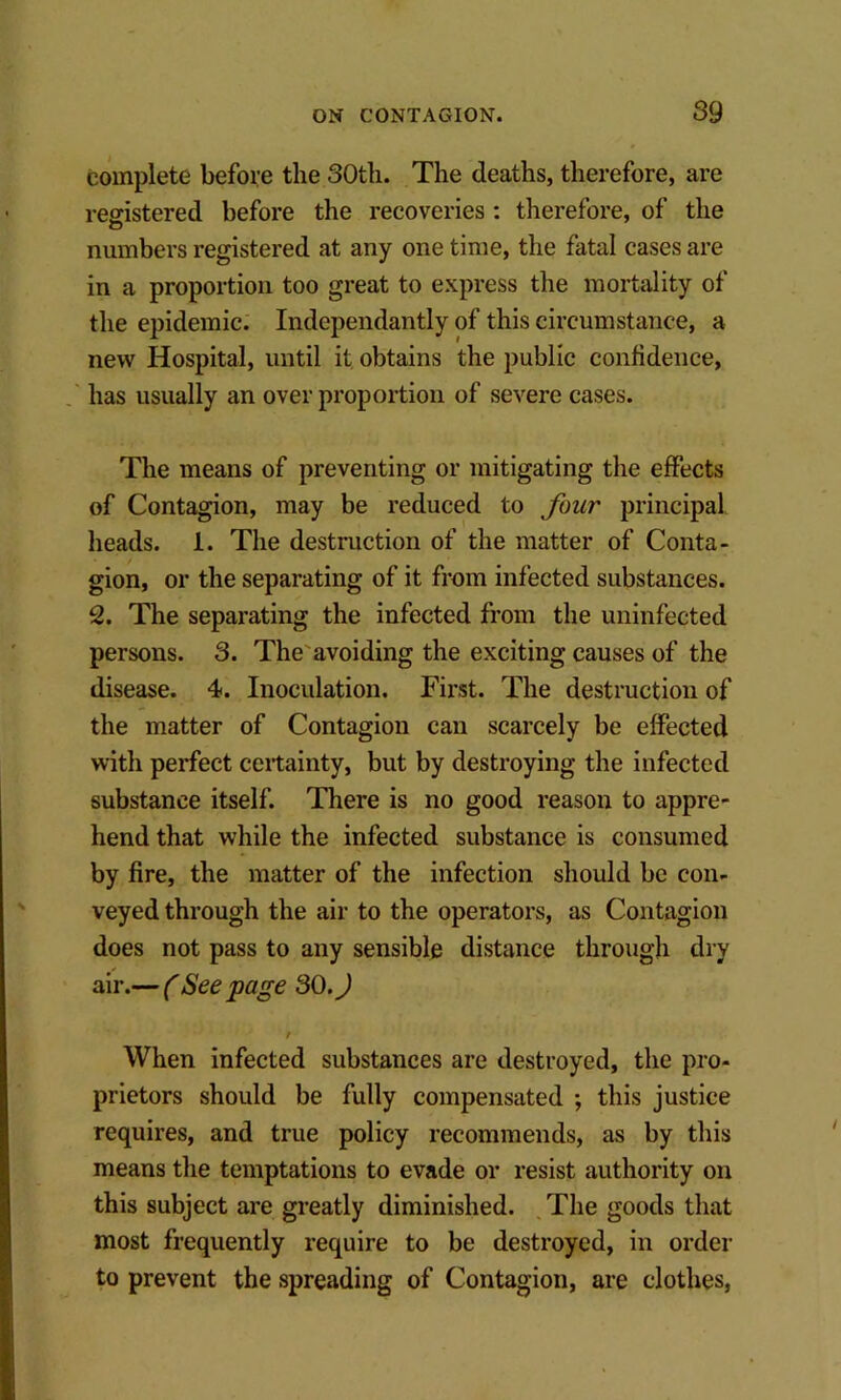 complete before the 30th. The deaths, therefore, are registered before the recoveries : therefore, of the numbers registered at any one time, the fatal cases are in a proportion too great to express the mortality of the epidemic. Independantly of this circumstance, a new Hospital, until it obtains the public confidence, has usually an over proportion of severe cases. The means of preventing or mitigating the effects of Contagion, may be reduced to four principal heads. 1. The destruction of the matter of Conta- gion, or the separating of it from infected substances. 2. The separating the infected from the uninfected persons. 3. The'avoiding the exciting causes of the disease. 4. Inoculation. First. The destruction of the matter of Contagion can scarcely be effected with perfect certainty, but by destroying the infected substance itself. There is no good reason to appre- hend that while the infected substance is consumed by fire, the matter of the infection should be con- veyed through the air to the operators, as Contagion does not pass to any sensible distance through dry air.— (Seepage 30.J / When infected substances are destroyed, the pro- prietors should be fully compensated ; this justice requires, and true policy recommends, as by this means the temptations to evade or resist authority on this subject are greatly diminished. , The goods that most frequently require to be destroyed, in order to prevent the spreading of Contagion, are clothes,
