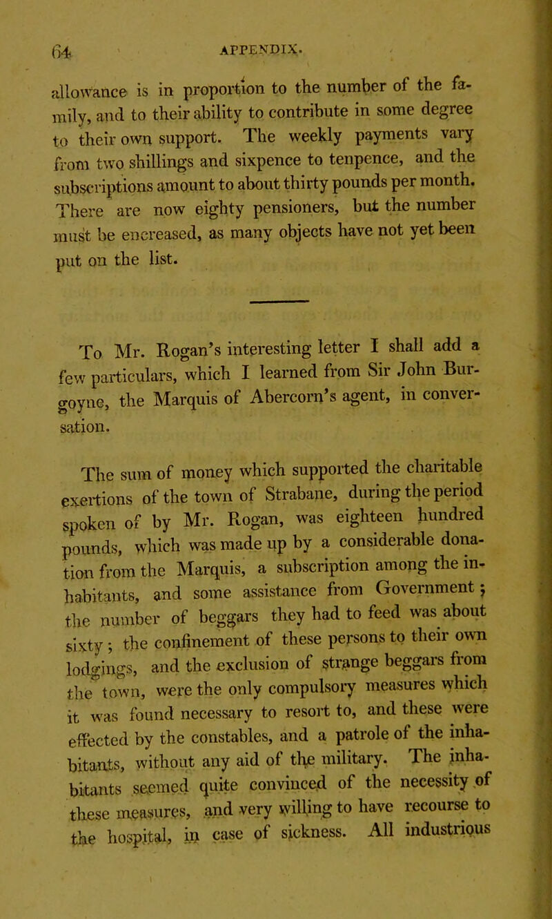 allowatiC6 is in proportion to the number of the fa- mily, and to their ability to contribute in some degree to their own support. The weekly payments vary from two shillings and sixpence to tenpence, and the subscn iptions amount to about thirty pounds per month. There are now eighty pensioners, but the number must be encreased, as many objects have not yet been put on the list. To Mr. Rogan’s interesting letter I shall add a few particulars, which I learned from Sir John Bur- goyne, the Marquis of Abercorn’s agent, in conver- sation. The sum of money which supported the charitable exertions of the town of Strabane, during the period spoken of by Mr. Rogan, was eighteen hundred pounds, which was made up by a considerable dona- tion fi-ora the Marquis, a subscription among the in- habitants, and some assistance from Government j the number of beggars they had to feed was about sixty; the confinement of these persons to their own lodgings, and the exclusion of strange beggars from the town, were the only compulsory measures which it was found necessary to resort to, and these were effected by the constables, and a patrole of the inha- bitants, without any aid of tl\e military. The inha- bitants seemed quite convince^ of the necessity of these measures, and very lyiRing to have recourse to the hospital, i.U case of sickness. All industnQUS \