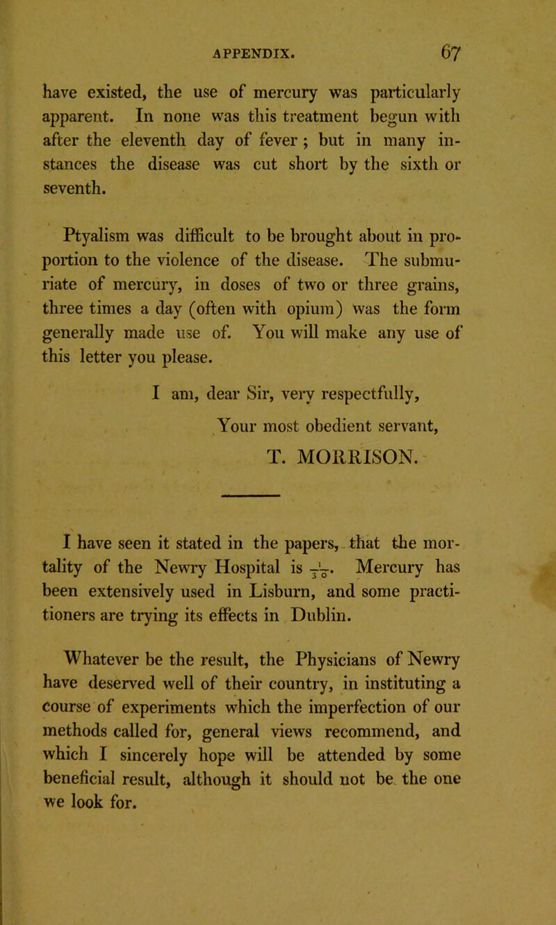 have existed, the use of mercury was particularly apparent. In none was this treatment begun with after the eleventh day of fever; but in many in- stances the disease was cut short by the sixth or seventh. Ptyalism was difficult to be brought about in pro- portion to the violence of the disease. The submu- riate of mercury, in doses of two or three grains, three times a day (often with opium) Was the form generally made use of. You will make any use of this letter you please. I am, dear Sir, very respectfully. Your most obedient servant, T. MORRISON. I have seen it stated in the papers,, that the mor- tality of the Newry Hospital is Mercury has been extensively used in Lisburn, and some practi- tioners are trying its effects in Dublin. Whatever be the result, the Physicians of Newry have deserved well of their country, in instituting a course of experiments which the imperfection of our methods called for, general views recommend, and which I sincerely hope will be attended by some beneficial result, although it should not be the one we look for.