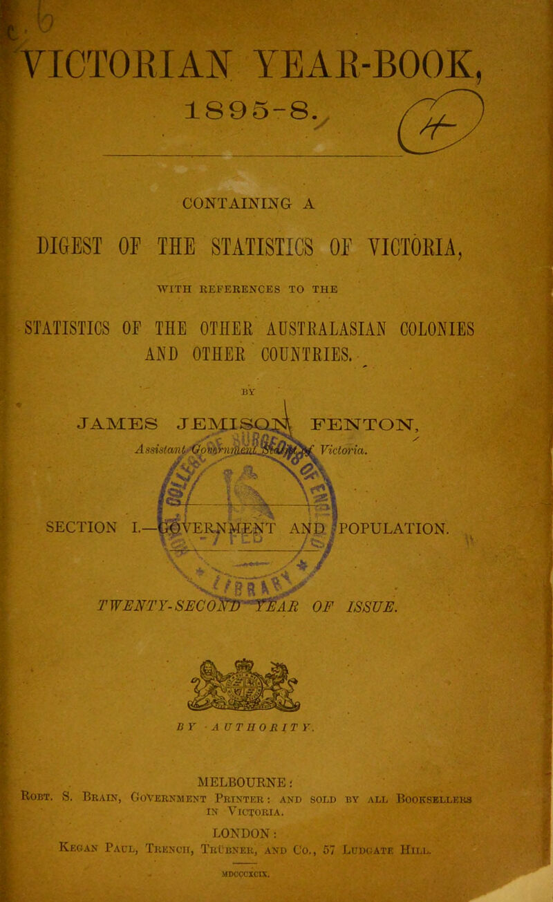 0 ICTOEIAN YEAE-BOOK, 1895-8. CONTAINING A DIGEST OF THE STATISTICS OF VICTOEIA, WITH REFERENCES TO THE STATISTICS OF THE OTHER AUSTRALASIAN COLONIES AND OTHER COUNTRIES. BY JAMES JEMI A ssistctn t’Oo vihiii FENTOlSr, Victoria. SECTION L—GOVER.NMENT AND/POPULATION. X' ' •if- ./ TWEM'Y-SECOm'-^r^AE OF ISSUE. BY AUTHOJIITY. MELBOURNE; Robt. S. Brain, Government Printer ; and sold by all Booksellers IN Victoria. LONDON: Keoan Paul, Trench, TrCbner, and Co., 57 Ludcate Hill. MDCCCXCIX.