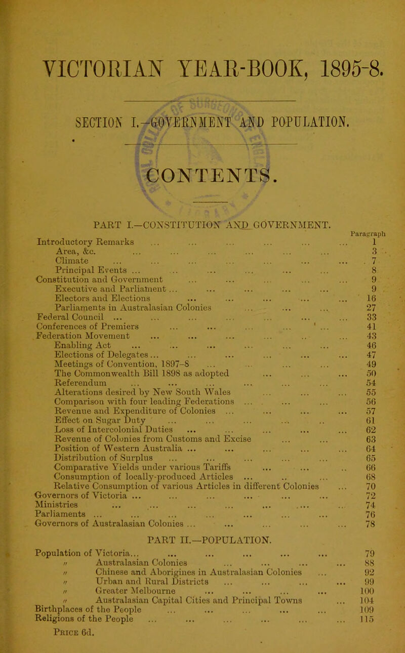 VICTORIAN YEAR-BOOK, 1895-8. SECTION I.-GOVERNMENT AND POPULATION. CONTENTS. PART I.—CONSTITUTION AN£ GOVERNMENT. Introductory Remarks Area, &c. Climate Principal Events ... Constitution and Government Executive and Parliament... Electors and Elections Parliaments in Australasian Colonies Federal Council ... Conferences of Premiers Federation Movement Enabling Act Elections of Delegates... Meetings of Convention, 1897-S The Commonwealth Bill 1898 as adopted Referendum Alterations desired by New South Wales Comparison with four leading Federations Revenue and Expenditure of Colonies ... Effect on Sugar Duty Loss of Intercolonial Duties Revenue of Colonies from Customs and Excise Position of Western Australia ... Distribution of Surplus Comparative Yields under various Tariffs ... ... Consumption of locally-produced Articles Relative Consumption of various Articles in different Colonies Governors of Victoria ... Ministries Parliaments ... Governors of Australasian Colonies ... PART II.—POPULATION. Population of Victoria... tt Australasian Colonies n Chinese and Aborigines in Australasian Colonies n Urban and Rural Districts n Greater Melbourne // Australasian Capital Cities and Principal Towns Birthplaces of the People Religions of the People Price 6d. Paragraph 1 .3 . , 7 8 9 9 16 27 33 41 43 46 47 49 50 54 55 56 57 61 62 63 64 65 66 68 70 72 74 76 78 79 88 92 99 1(H) 104 109 115