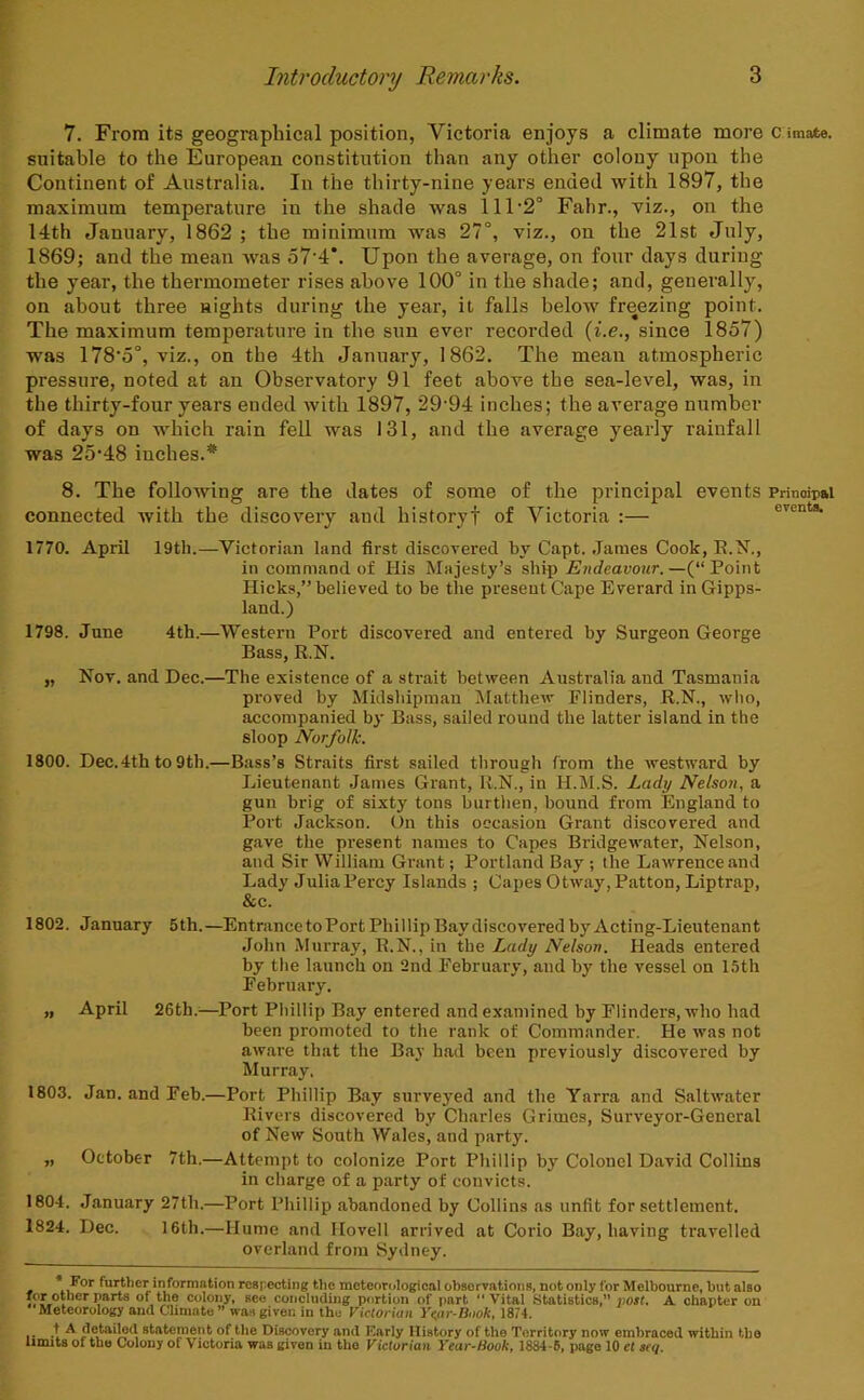 7. From its geographical position, Victoria enjoys a climate more c imate. suitable to the European constitution than any other colony upon the Continent of Australia. In the thirty-nine years ended with 1897, the maximum temperature in the shade was 111'2° Fahr., viz., on the 14th January, 1862 ; the minimum was 27°, viz., on the 21st July, 1869; and the mean Avas o7'4*. Upon the average, on four days during the year, the thermometer rises above 100° in the shade; and, generally, on about three nights during the year, it falls below freezing point. The maximum temperature in the sun ever recorded {i.e., since 1857) was 178'5°, viz., on the 4th January, 1862. The mean atmospheric pressure, noted at an Observatory 91 feet above the sea-level, was, in the thirty-four years ended Avith 1897, 29'94 inches; the average number of days on which rain fell was 131, and the average yearly rainfall was 25'48 inches.* 8. The following are the dates of some of the principal events Principal connected Avith the discovery and historyf of Victoria :— events 1770. April 19tli.—Victorian land first discovered by Capt. .Tames Cook, E.N., in command of His Majesty’s ship Endeavour.—(“Point Hicks,” believed to be the present Cape Everard in Gipps- land.) 1798. June 4th.—Western Port discovered and entered by Surgeon George Bass, R.N. „ Nov. and Dec.—The existence of a strait between Australia and Tasmania proved by Midshipman Matthew Flinders, R.N., avIio, accompanied by Bass, sailed round the latter island in the sloop Norfolk. 1800. Dec. 4th to 9th.—Bass’s Straits first sailed through from the Avestward by Lieutenant James Grant, R.N., in H.M.S. Lady Nelson, a gun brig of sixty tons burthen, bound from England to Port Jackson. On this occasion Grant discovered and gave the present names to Capes BridgeAA'ater, Nelson, and Sir William Grant; Portl.and Bay; the Lawrence and Lady JuliaPercy Islands ; CapesOtAvay,Patton,Liptrap, &c. 1802. January 5th.—Entrance to Port Phillip Baydiscovered by Acting-Lieutenant John Murray, R.N., in the Lady Nelson. Heads entered by the launch on 2nd February, and by the vessel on 15th February. „ April 26th.:—^Port Phillip Bay entered and examined by Flinders, Avho had been promoted to the rank of Commander. He was not aAvare that the Bay had been previously discovered by Murray. 1803. Jan. and Feb.—Port Phillip Bay surveyed and the Yarra and SaltAvater Rivers discovered by Charles Grimes, Surveyor-General of New South Wales, and party. „ October 7th.—Attempt to colonize Port Phillip by Colonel David Collins in charge of a party of convicts. 1804. January 27th.—Port Phillip abandoned by Collins as unfit for settlement. 1824. Dec. 16th.—Hume and Hovell arrived at Corio Bay, having travelled overland from Sydney. * further information respecting tiie meteorological obaervatioiis, not only for Melbourne, but also parts of the colony, see concluding portion of part  Vital Statistics,” post. A chapter on Meteorology and Climate ” was given in the Victorian Yepr-Bnok, 1874. .t A detailed statement of the Discovery and Early History of the Territory now embraced within the Hunts of the Colony of Victoria was given in the Victorian Year-Book, 1884-6, page 10 el seq.