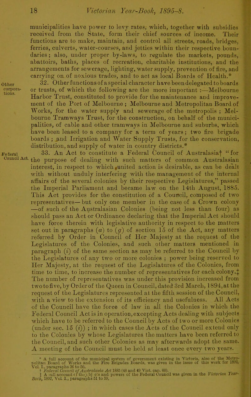 other corpora- tions. Fe ieral Council Act. municipalities hare power to lev}' ratesj which, together with 8ub.sidie.s received from the State, form their chief sources of income. Their functions are to make, maintain, and control all streets, roads, bridges, ferries, culverts, water-courses, and jetties within their respective boun- daries ; also, under proper by-laws, to regulate the markets, pounds, abattoirs, baths, places of recreation, charitable institutions, and the arrangements for sewerage, lighting, water supply, prevention of fire, and carrying on of noxious trades, and to act as local Boards of Health.* 32. Other functions of a special character have been delegated to boards or trusts, of which the following are the more important :—IMelbourne Harbor Trust, constituted to provide for the maintenance and improve- ment of the Port of Melbourne ; Melbourne and Metropolitan Board of Works, for the water supply and sewerage of the metropolis ; Mel- bourne Tramways Trust, for the construction, on behalf of the munici- palities, of cable and other tramways in Melbourne and suburbs, which have been leased to a company for a term of years; two fire brigade boards ; jind Irrigation and Water Supply Trusts, for the conservation, distribution, and supply of water in country districts.* 33. An Act to constitute a Federal Council of Australasiaf “for the purpose of dealing with such matters of common Australasian interest, in respect to which |United action is desirable, as can be dealt with without unduly interfering Avith the management of the internal affairs of the several colonies by their respective Legislatures,” passed the Imperial Parliament and became law on the 14th August, 1885. This Act provides for the constitution of a Couircil, composed of tAvo representatives—but only one member in the case of a CroAvn colony —of such of the Australasian Colonies (being not less than four) as should pass an Act or Ordinance declaring that the Imperial Act should liaA'e force therein with legislative authority in respect to the matters set out in paragraphs (a) to (^) of section 15 of the Act, any matters referred by Order in Council of Her Majesty at the request of the Legislatures of the Colonies, and such other matters mentioned in paragraph (i) of the same section as may be referred to the Council by the Legislatures of any two or more colonies ; power being reserved to Her Majesty, at the request of the Legislatures of the Colonies, from time to time, to increase the number of representatives for each colony.J The number of representatives Avas under this provision increased from two to five, by Order of the Queen in Council, dated 3rd March, 1894, at the request of the Legislatures represented at the fifth session of the Council, Avith a vieAV to the extension of its efficiency and usefulness. All Acts of the Council have the force of laAv in all the Colonies in Avhich the Federal Council Act is in operation,excepting Acts dealing with subjects Avhich have to be referred to the Council by Acts of tAvo or more Colonies (under sec. 15 (i)) ; in which cases the Acts of the Council extend only to the Colonies by Avhose Legislatures the matters have been referred to the Council, and such other Colonies as may afterAvards adopt the same. A meeting of the Council must be held at least once every tAvo years. • A full account of the municipal sjstem of goverumeut existing in A’icforia, also of the Pietro- politau Board of AA'orks and the Fire Brigades Boards, was given in the issue of this work for 181*2, Vol. I., paragraphs 36 to 60. t federal Cauxcil of Ati-dralaxia Act 1885 (48 and 4fl A’ict. cap. 60). } A lull account < f thejihj c'.s and powers of the Federal Council was given in the rklonan I car- Boot!, 1892, A'oL I., paragraphs 51 to 69.