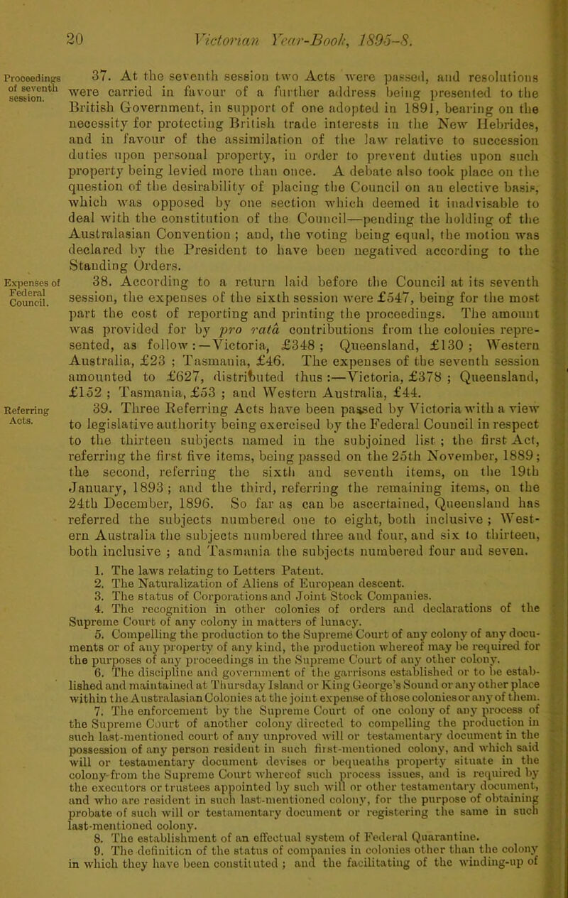 Proceed inprs of seventh session. Expenses of Federal Council. Referring Acts. 37. At the seventh session two Acts were passe<i, and resolutions were carried in favour of a further address being presented to the British Governmeut, in support of one adopted in 1891, bearing on the necessity for protecting British trade interests in the New Ilebrides, and in favour of the assimilation of the law relative to succession duties upon personal property, in order to prevent duties upon such property being levied more than once. A debate also took place on the question of the desirability of placing the Council on an elective basis, which was opposed by one section which deemed it inadvisable to deal with the constitution of the Council—pending the holding of the Australasian Convention ; and, the voting being equal, the motion was declared by the President to have been negatived according to the Standing Orders. 38. According to a return laid before the Council at its seventh session, the expenses of the sixth session were £547, being for the most part tbe cost of reporting and printing the proceedings. The amount was provided for by pro rata contributions from the colonies repre- sented, as follow:—Victoria, £348; Queensland, £130; Western Australia, £23 ; Tasmania, £46. The expenses of the seventh session amounted to £627, distributed thus ;—Victoria, £378 ; Queensland, £152 ; Tasmania, £53 ; and Western Australia, £44. 39. Three Referring Acts have been pa^ed by Victoria with a view to legislative authority being exercised by the Federal Council in respect to the thirteen subjects named in the subjoined list ; the first Act, referring the first five items, being passed on the 25th November, 1889; the second, referring the sixtii and seventh items, on tbe 19th January, 1893; and the third, referring the remaining items, on the 24th December, 1896. So far as can be ascertained, Queensland has referred the subjects numbered one to eight, both inclusive ; West- ern Australia the subjects numbered three aud four, and six to thirteen, both inclusive ; and Tasmania the subjects numbered four and seven. 1. The laws relating to Letters Patent. 2. The Naturalization of Aliens of European descent. 3. The status of Corporations and Joint Stock Companies. 4. The recognition in other colonies of orders and declarations of the Supreme Court of any colony in matters of lunacj'. 5. Compelling the production to the Supreme Court of any colony of any docu- ments or of any property of any kind, the production whereof may be required for the purposes of any proceedings in the Supreme Court of any other colony. 6. The discipline and government of the garrisons estoblished or to be estab- lished and maintained at Tlmrsday Island or King George’s Sound or any other place within t lie Australasian Colonies at the joint expense of those colonies or any of them. 7. The enforcement by the Supreme Court of one colony of any process of the Supreme Court of another colony directed to compelling the production in such last-mentioned court of any unproved will or testamentary document in the ixissession of any person resident in such fiist-mentioned colonj’, and which said will or testamentary document devises or bequeaths property situate in the colony from the Supreme Court whereof such process issues, anil is required by the executors or trustees appointed by such will or other testamentary docuinent, and who are resident in such last-mentioned colon.v, for the purpose of obtaining probate of such will or testamentary document or registering the same in such last-mentioned colony. 8. The establishment of an effectual system of Federal Quarantine. 9. The definition of the status of companies in colonies other than the colony in which they have been constituted ; and the facilitating of the wiuding-iq) of