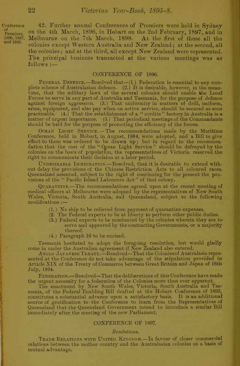 Conference 42. Further annual Conferences of Premiers were held in Sydney Premiers, March, 1896, in Hobart on the 2nd February, 1897, and in 1897, Melbourne on the 7th March, 1898. At the first of these all the colonies except Western Australia and New Zealand; at the second, all the colonies; and at the third, all except New Zealand were represented. The principal business transacted at the various meetings was as folloAvs :— CONFERENCE OF 1896. Federal Defence.—Resolved that—(1.) Federation is essential to any com- plete scheme of Australasian defence. (2.) It is desirable, however, in the mean- time, that the military laws of the several colonies should enable the Local Forces to serve in any part of Australia and Tasmania, for the purpose of defence against foreign aggression. (3.) That uniformity in matters of drill, uniform, arms, equipment, and also pay when on active service, should be secured as soon practicable, (-t.) That the establishment of a “cordite” factory in Australia is a matter of urgent importance. (5.) That periodical meetings of the Commandants should be held for the purpose of promoting the efficiency of the forces. Ocean Light Service.— The recommendations made by the Maritime Conference, held in Hobart, in August, 1894, were adopted, and a Bill to give effect to them was ordered to be drawn up ; but in regard to the recommen- dation that the cost of the “ C^ean Light Service ” should be defrayed by the colonies on the basis of population, the representatives of Victoria reserved the right to communicate their decision at a later period. Undesirable Ijijiigration.—Resolved, that it is desirable to extend with- out delay the provisions of the Chinese Restriction Acts to all coloured races. Queensland assented, subject to the right of continuing for the present the pro- visions of the “ Pacific Island Labourers Act” of that co1oii3L Quarantine.—The recommendations agreed upon at the recent meeting of medical officers at Melbourne were adopted by the representatives of New South ' Wales, Victoria, South Australia, and Queensland, subject to the following ’ modifications :— ! (1.) No ship to be relieved from payment of quarantine expenses. (2. The Federal experts to be at liberty to perform other public duties. (3.) Federal experts to be nominated by the colonies wherein they are to serve and approved by the conti’acting Governments, or a majority thereof. (4.) Paragraph 16 to be excised. ; Tasmania hesitated to adopt the foregoing resolution, but would gladly t come in under the Australian agreement if New Zealand also entered. ■ Anglo-Japanese Treaty.—Resolved—That the Coloniesof Australasia repre- V sented at the Conference do not take advantage of tlie stipulation provided in ' Article XIX of the Treaty of Commerce between Great Britain and .Japan of 16th I' July, 1894. ( Federation.—Resolved—That the deliberations of this Conference have made i the urgent necessity for a federation of the Colonies more than ever apparent. ;; The enactment by New South Wales, Victoria, South Australia and Tas- ^ mania, of the Federal Enabling Bill drafted at the Hobart Conference of 1895, I constitutes a substantial advance upon a satisfactory liasis. It is an additional 1 source of gratification to the Conference to leam from the Representatives of ^ Queensland that tlie Queensland Government intend to introduce a similar Bill ; immediately after the meeting of the new Parliament. CONFERENCE OF 1897. j ResohUlom.  Trade Relations with United Kingdom.—In favour of closer commercial \ relations between the mother country and the Australasian colonies on a basis of J mutual advantage.