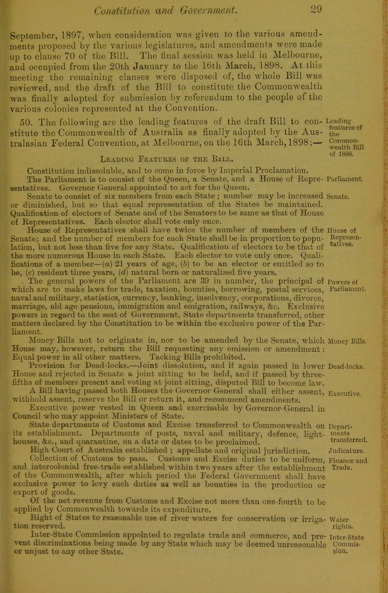 September, 1897, whea consideration was given to the various amend- ments proposed by the various legislatures, and amendments were made lip to clause 70 of tbe Bill. The final session was held in Melbourne, and occupied from the 20th January to the 16th March, 1898. At this meeting the remaining clauses were disposed of, the whole Bill was reviewed, and the draft of the Bill to constitute the Commonwealth was finally adopted for submission by referendum to the people of the various colonies represented at the Convention. 50. The following are the leading features of the draft Bill to con- Leadins,' stitute the Commonwealth of Australia as finally adopted by the Aus- the tralasian Federal Convention, at Melbourne, on the 16th March, 1898;— weaiui^Bin T „ T, ' of 1808. Le.vding Features of the Bill. Constitution indissoluble, and to come in force by Imperial Proclamation. The Parliament is to consist of the Queen, a Senate, and a House of Repre- Parliament, sentatives. Governor General appointed to act for the Queen. Senate to consist of six members from each State ; number may be increased Senate, or diminished, but so that equal representation of the States be maintained. Qualification of electors of Senate and of the Senators to be same as that of House of Representatives. Each elector shall vote only once. House of Representatives shall have twice the number of members of the House of Senate; and the number of members for each State shall be in proportion to popu- Represen- lation, but not less than five for any State. Qualification of electors to be that of the more numerous House in each State. Each elector to vote only once. Quali- fications of a member—(a) 21 years of age, (b) to be an elector or entitled so to be, (c) resident three years, (d) natural born or naturalized five years. The general powers of the Parliament are 39 in number, the principal of Powers of which are to make laws for trade, taxation, bounties, borrowing, postal services. Parliament, naval and military, statistics, currency, banking, insolvency, corporations, divorce, marriage, old age pensions, immigration and emigration, railways, &c. Exclusive powers in regard to the seat of Government, State departments transferred, other matters declared by the Constitution to be within the exclusive power of the Par- liament. Money Bills not to originate in, nor to be amended by the Senate, which Money Bills. House may, however, return the Bill requesting any omission or amendment: Equal power in all other matters. Tacking Bills prohibited. Provision for Dead-locks.—Joint dissolution, and if agam passed in lower Dead-locks. House and rejected in Senate a joint sitting to be held, and if passed by three- fifths of members present and voting at joint sitting, disputed Bill to become law. A Bill having passed both Houses the Governor General shall either assent. Executive, withhold assent, reserve the Bill or return it, and recommend amendments. Executive power vested in Queen and exercisable by Governor-General in Council who may appoint Ministers of State. State departments of Customs and Excise transferred to Commonwealth on Depart- its establishment. Departments of posts, naval and military, defence, light- ments houses, &c., and quarantine, on a date or dates to be proclaimed. transferred. High Court of Australia established ; appellate and original jurisdiction. Judicature. Collection of Customs to pass. Customs and Excise duties to be uniform, Finance and and intercolonial free-trade established within two years after the establishment Trade, of the Commonwealth, after which period the Federal Government shall have e.xclusive power to levy such duties as well as bounties in the production or export of goods. Of the net revenue from Customs and Excise not more than one-fourth to be applied by Commonwealth towards its expenditure. Right of States to reasonable use of river waters for conservation or irriga- Water tion reserved. rijjhts. Inter-State Commission appointed to regulate trade and commerce, and pre- intcr-State vent discriminations being made by any State which may be deemed unreasonaWe Commis- or unjust to any other State. sion.