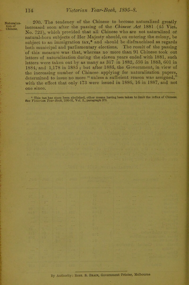 Naturaliza- tion of Chinese. 200. The tendency of the Chinese to become naturalized greatly increased soon after the passing of the Chinese Act 1881 (45 Viet. No. 723), which provided that all Chinese who are not naturalized of natural-born subjects of Her Majesty should, on entering the colony, be subject to an immigration tax,* and should be disfranchised as regards both municipal and parliamentary elections. The result of the passing of this measure was that, whereas no more than 91 Chinese took out letters of naturalization during the eleven years ended with 1881, such letters were taken out by as many as 317 in 1882, 593 in 1883, 601 in 1884, and 1,178 in 1885 ; but after 1885, the Government, in view of the increasing number of Chinese applying for naturalization papers, determined to issue no more “ unless a sufficient reason was assigned,” with the effect that only 173 were issued in 1886, 16 in 1887, and not one since. * This tax has siuoe been abolished, other means having been taken to limit the influx of Chinese. See Victorian Year-Book, 1890-91, Vol. I., paragraph 379. I3y Authority: Robt. S. Brain, Government Printer, Melbourne