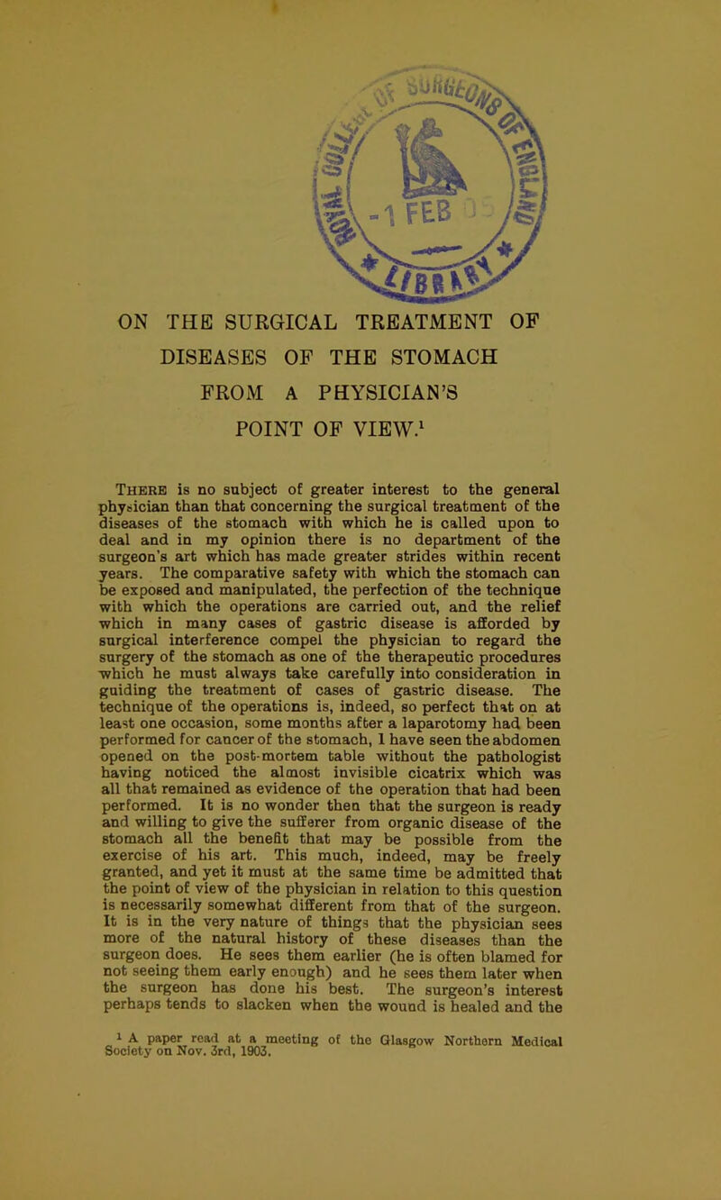 r ON THE SURGICAL TREATMENT OF DISEASES OF THE STOMACH FROM A PHYSICIAN’S POINT OF VIEW.' There is no subject of greater interest to the general physician than that concerning the surgical treatment of the diseases of the stomach with which he is called upon to deal and in my opinion there is no department of the surgeon's art which has made greater strides within recent years. The comparative safety with which the stomach can be exposed and manipulated, the perfection of the technique with which the operations are carried out, and the relief which in many cases of gastric disease is afforded by surgical interference compel the physician to regard the surgery of the stomach as one of the therapeutic procedures which he must always take carefully into consideration in guiding the treatment of cases of gastric disease. The technique of the operations is, indeed, so perfect that on at least one occasion, some months after a laparotomy had been performed for cancer of the stomach, 1 have seen the abdomen opened on the post-mortem table without the pathologist having noticed the almost invisible cicatrix which was all that remained as evidence of the operation that had been performed. It is no wonder then that the surgeon is ready and willing to give the sufferer from organic disease of the stomach all the benefit that may be possible from the exercise of his art. This much, indeed, may be freely granted, and yet it must at the same time be admitted that the point of view of the physician in relation to this question is necessarily somewhat different from that of the surgeon. It is in the very nature of things that the physician sees more of the natural history of these diseases than the surgeon does. He sees them earlier (he is often blamed for not seeing them early enough) and he sees them later when the surgeon has done his best. The surgeon’s interest perhaps tends to slacken when the wound is healed and the 1 A paper read at a meeting of the Glasgow Northern Medical Society on Nov. 3rd, 1903.