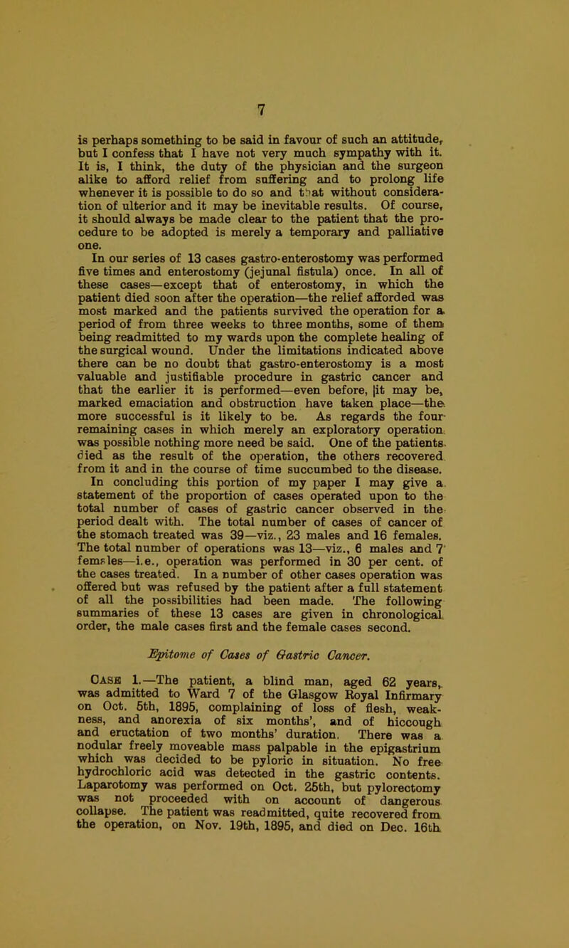 is perhaps something to be said in favour of such an attitude, but I confess that I have not very much sympathy with it. It is, I think, the duty of the physician and the surgeon alike to afford relief from suffering and to prolong life whenever it is possible to do so and tSat without considera- tion of ulterior and it may be inevitable results. Of course, it should always be made clear to the patient that the pro- cedure to be adopted is merely a temporary and palliative one. In our series of 13 cases gastro-enterostomy was performed five times and enterostomy (jejunal fistula) once. In all of these cases—except that of enterostomy, in which the patient died soon after the operation—the relief afforded was most marked and the patients survived the operation for a period of from three weeks to three months, some of thenn being readmitted to my wards upon the complete healing of the surgical wound. Under the limitations indicated above there can be no doubt that gastro-enterostomy is a most valuable and justifiable procedure in gastric cancer and that the earlier it is performed—even before, |it may be, marked emaciation and obstruction have taken place—the. more successful is it likely to be. As regards the four- remaining cases in which merely an exploratory operation^ was possible nothing more need be said. One of the patients, died as the result of the operation, the others recovered from it and in the course of time succumbed to the disease. In concluding this portion of my paper I may give a statement of the proportion of cases operated upon to the total number of cases of gastric cancer observed in the period dealt with. The total number of cases of cancer of the stomach treated was 39—viz., 23 males and 16 females. The total number of operations was 13—viz., 6 males and 7' femsles—i.e., operation was performed in 30 per cent, of the cases treated. In a number of other cases operation was offered but was refused by the patient after a full statement of all the possibilities had been made. The following summaries of these 13 cases are given in chronological order, the male cases first and the female cases second. Epitome of Cates of Gastric Cancer. OASa 1.—The patient, a blind man, aged 62 years,, was admitted to Ward 7 of the Glasgow Royal Infirmary on Oct. 6th, 1895, complaining of loss of flesh, weak- ness, and anorexia of six months’, and of hiccough and eructation of two months’ duration. There was a nodular freely moveable mass palpable in the epigastrium which was decided to be pyloric in situation. No free hydrochloric acid was detected in the gastric contents. Laparotomy was performed on Oct. 26th, but pylorectomy was not proceeded with on account of dangerous collapse. The patient was readmitted, quite recovered from the operation, on Nov. 19th, 1895, and died on Dec. 16th