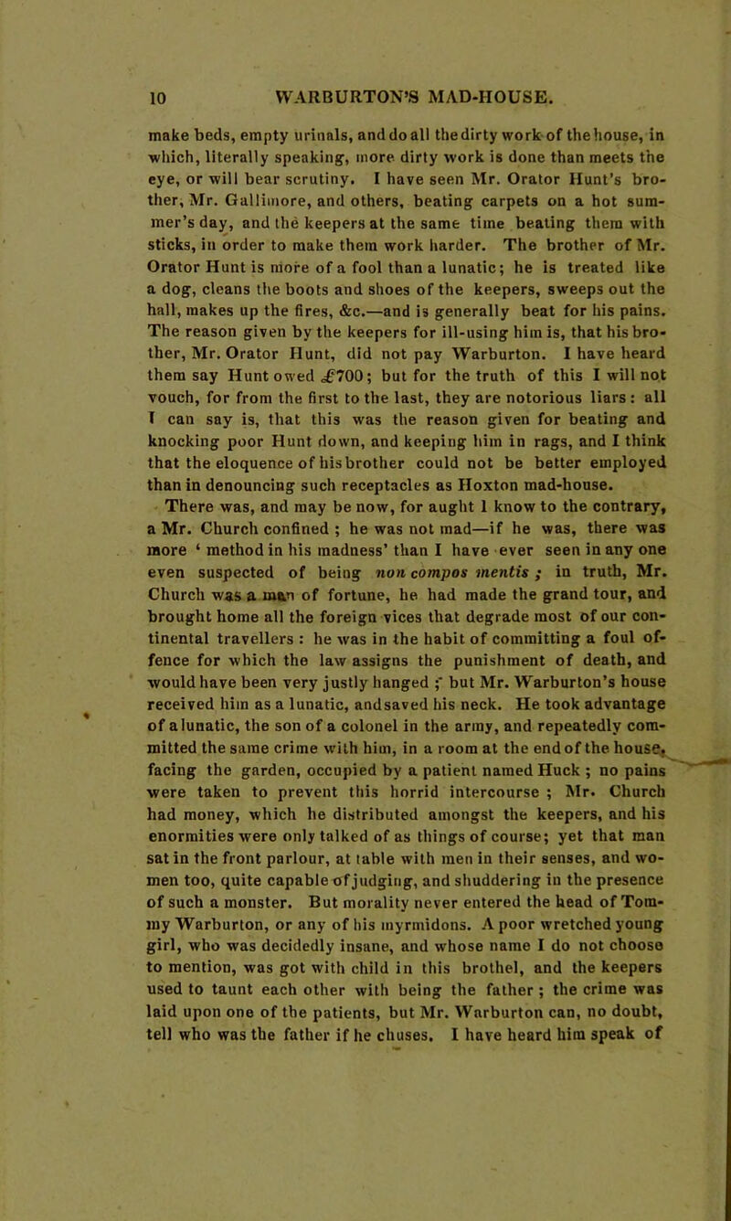 make beds, empty urinals, and do all the dirty work of the house, in which, literally speaking, more dirty work is done than meets the eye, or will bear scrutiny. I have seen Mr. Orator Hunt’s bro- ther, Mr. Galliinore, and others, beating carpets on a hot sum- mer’s day, and the keepers at the same time beating them with sticks, in order to make them work harder. The brother of Mr. Orator Hunt is more of a fool than a lunatic; he is treated like a dog, cleans the boots and shoes of the keepers, sweeps out the hall, makes up the fires, &c.—and is generally beat for his pains. The reason given by the keepers for ill-using him is, that his bro- ther, Mr. Orator Hunt, did not pay Warburton. I have heard them say Hunt owed 700; but for the truth of this I will no.t vouch, for from the first to the last, they are notorious liars : all 1 can say is, that this was the reason given for beating and knocking poor Hunt down, and keeping him in rags, and I think that the eloquence of his brother could not be better employed than in denouncing such receptacles as Hoxton mad-house. There was, and may be now, for aught 1 know to the contrary, a Mr. Church confined ; he was not mad—if he was, there was more ‘ method in his madness’than I have ever seen in any one even suspected of being non compos mentis ; in truth, Mr. Church was a man of fortune, he had made the grand tour, and brought home all the foreign vices that degrade most of our con- tinental travellers : he was in the habit of committing a foul of- fence for which the law assigns the punishment of death, and would have been very justly hanged ;‘ but Mr. Warburton’s house received him as a lunatic, and saved his neck. He took advantage of a lunatic, the son of a colonel in the array, and repeatedly com- mitted the same crime with him, in a room at the end of the house, facing the garden, occupied by a patient named Huck ; no pains were taken to prevent this horrid intercourse ; Mr. Church had money, which he distributed amongst the keepers, and his enormities were only talked of as things of course; yet that man sat in the front parlour, at table with men in their senses, and wo- men too, quite capable of judging, and shuddering in the presence of such a monster. But morality never entered the head of Tom- my Warburton, or any of his myrmidons. A poor wretched young girl, who was decidedly insane, and whose name I do not choose to mention, was got with child in this brothel, and the keepers used to taunt each other with being the father; the crime was laid upon one of the patients, but Mr. Warburton can, no doubt, tell who was the father if he chuses. I have heard him speak of