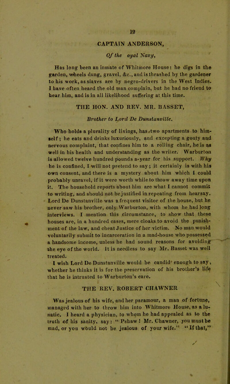 CAPTAIN ANDERSON, Of the oyal Navy, Has long been an inmate of Whilmore House: he digs in the garden, Trheels dung, gravel, &c., and is thrashed by the gardener to his work, as slaves are by negro-drivers in the West Indies. I have often heard the old man comi)lain, but he had no friend to bear him, and is in all likelihood suffering at this time. THE HON. AND REV. MR. BASSET, Brother to Lord De Dunstanville. Who holds a plurality of livings, has<two apartments to him- self; he eats and drinks luxuriously, and excepting a gouty and nervous complaint, that confines him to a rolling chair, he is os well in his health and understanding as the writer. Warburton is allowed twelve hundred pounds a-year for his support. Why he is confined, I will not pretend to say; it certainly is with his own consent, and there is a mystery about him which I could probably unravel, if it were worth while to throw away time upon it. The household rejiorts about him are what I cannot commit to writing, and should not be justified in repeating from hearsay. Lord De Dunstanville was a frequent visitor of the house, but he never saw his brother, only Warburton, with whom he had long interviews. I mention this circumstance, to show that these houses are, in a hundred cases, mere cloaks to avoid the punish- ment of the law, and cheat Justice of her victim. No man would voluntarily submit to incarceration in a mad-house who possessed a handsome income, unless he had sound reasons for avoiding' the eye of the world. It is needless to say Mr. Basset was well treated. I wish Lord De Dunstanville would be candid' enough to say, whether he thinks it is for the preservation of his brother’s life that he is intrusted to Warburton’s care. I THE REV. ROBERT CHAWNER Was jealous of his wife, and her paramour, a man of fortune, managed with her to throw him into Whitmore House, as a lu- natic. I heard a physician, to whom he had appealed as to the truth of his sanity, say: “ Pshaw 1 Mr. Chawner, you must be mad, or you w'Ould not be jealous of your wife.” “Ifthat,”