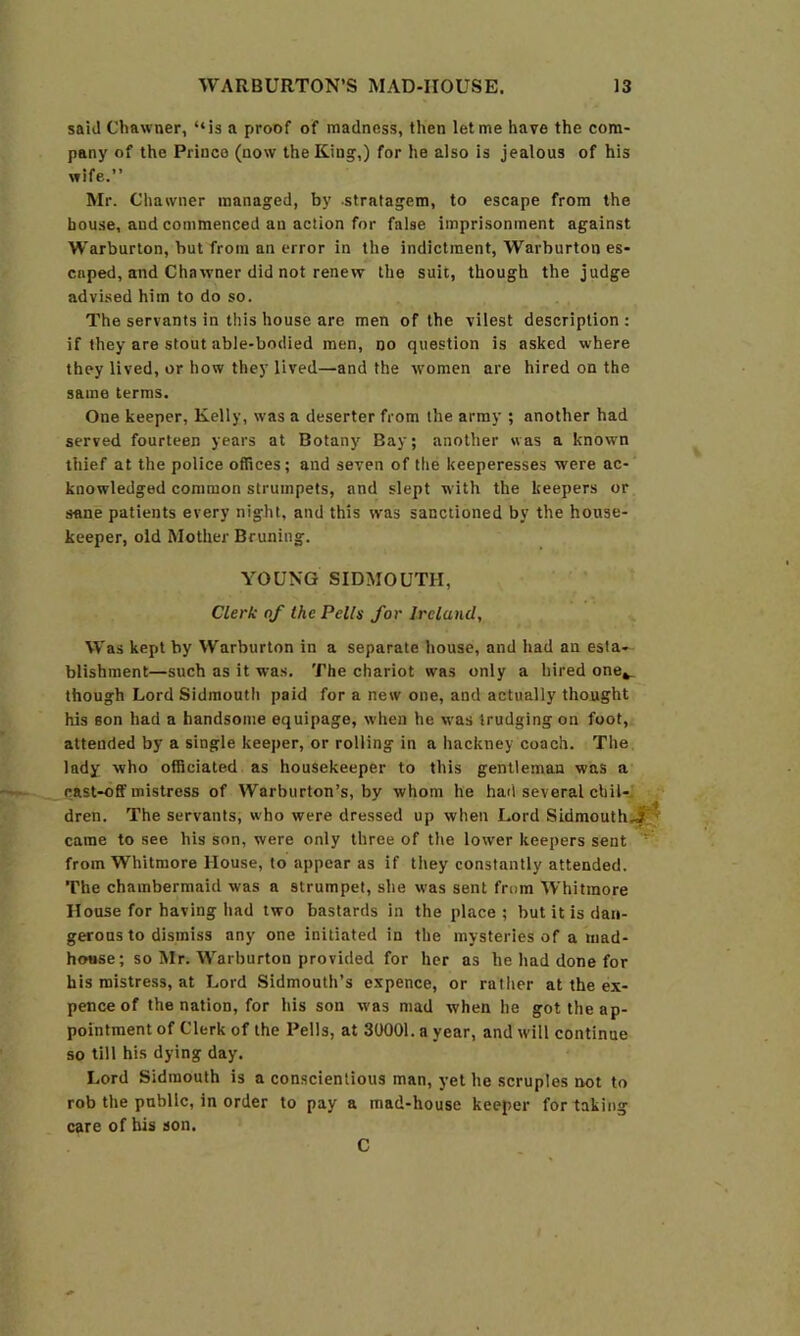 said Chawner, “is a proof of madness, then let me have the com- pany of the Prince (now the King,) for he also is jealous of his wife.” Mr. Chawner managed, by -stratagem, to escape from the house, and commenced an action for false imprisonment against Warburton, but from an error in the indictment, Warburton es- caped, and Chawner did not renew the suit, though the judge advised him to do so. The servants in this house are men of the vilest description : if they are stout able-bodied men, no question is asked where they lived, or how they lived—and the women are hired on the same terras. One keeper, Kelly, was a deserter from the army ; another had served fourteen years at Botany Bay; another was a known thief at the police offices; and seven of the keeperesses were ac- knowledged common strumpets, and slept with the keepers or sane patients every night, and this was sanctioned by the house- keeper, old Mother Bruning. YOUNG SIDMOUTH, Clerk of the Pells for Ireland, Was kept by Warburton in a separate house, and had an esta- blishment—such as it was. The chariot was only a hired one^ though Lord Sidmouth paid for a new one, and actually thought his son had a handsome equipage, when he was trudging on foot, attended by a single keeper, or rolling in a hackney coach. The lady who officiated as housekeeper to this gentleman was a cast-off mistress of Warburton’s, by whom he had several chil-J dren. The servants, who were dressed up when Lord Sidmouth,.^ came to see his son, were only three of the lower keepers sent from Whitmore House, to appear as if they constantly attended. The chambermaid was a strumpet, she was sent from Whitmore House for having had two bastards in the place ; but it is dan- gerous to dismiss any one initiated in the mysteries of a mad- hotise; so Mr. Warburton provided for her as he had done for his mistress, at Lord Sidmouth’s expence, or rather at the ex- pence of the nation, for his son was mad when he got the ap- pointment of Clerk of the Pells, at 30001. a year, and will continue so till his dying day. Lord Sidmouth is a conscientious man, yet he scruples not to rob the public, in order to pay a mad-house keeper for taking care of his son. C