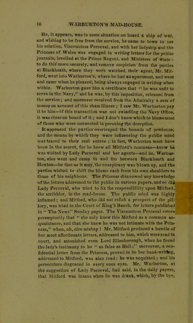 He, it appears, was in some situation on board a ship of war, and wishing to be free from the service, he came to town to see his relation. Viscountess Perceval, and with her ladyship and the Princess of Wales was engaged in writing letters for the public journals, levelled at the Prince Regent, and Ministers of State : to do this more securely, and remove suspicion from the parlies at Blackheath, where they were watched, their agent, Mr. Mit- ford, went into Warburton’s, where he had an apartment, and went and came when he pleased, being always engaged in writing when within. Warburton gave him a certificate that “ he was unfit to serve in the Navy,” and he was, by this imposition, released from the service; and moreover received from the Admiralty a sum of money on account of this sham illness ; I saw Mr. Warburton pay it to him—if this transaction was not swindling the Navy Office, it was close on board of it; and I don’t know which to blamemost of those who were connected in pursuing the deception. It appeared the parties overleaped the bounds of prudence, and the means by w'hich they were influencing the public mind was traced to their real source ; in fact, Warburton must have been in the secret, for he knew all Mitford’s concerns—knew he was visited by Lady Perceval and her agents—and he, Warbur- ton, also went and came to and fro between Blackheath and Hoxton—be that as it may, the conspi racy was blown up, and the parties wished to shift the blame each from his own shoulders to those of his neighbour. The Princess disavowed any knowledge of the letters addressed to the public in various papers, and so di Lady Perceval, who tried to fix the responsibility upon Mitford, the scribbler, in the mad-house. The public mind was highly inflamed; and Mitford, w'ho did not relish a prospect of the pil-’ lory, was tried in the Court of King’s Bench, for letters published in “ The News” Sunday paper. The Viscountess Perceval swore peremptorily that “ she only knew this Mitford as a common ac- -quaintance, and that she knew he was not intimate with the Prin- cess,” when, oh, dire mishap ! Mr. Mitford produced a bundle of her most affectionate letters, addressed to him, which wereread in court, and astonished even Lord Elleuborough, when ho found the lady’s testimony to be ‘‘ ns false as Hell;” moreover, a con- fidential letter from the Princess, proved to be her hand-writing, addressed to Mitford, was also read: he was acquitted ; and his persecutors disgraced in every ones eyes. Mr. Warburton, at the suggestion of Lady Perceval, had said, in the dally papers, that Milford was insane when Ke was drunk, which, by the bye,