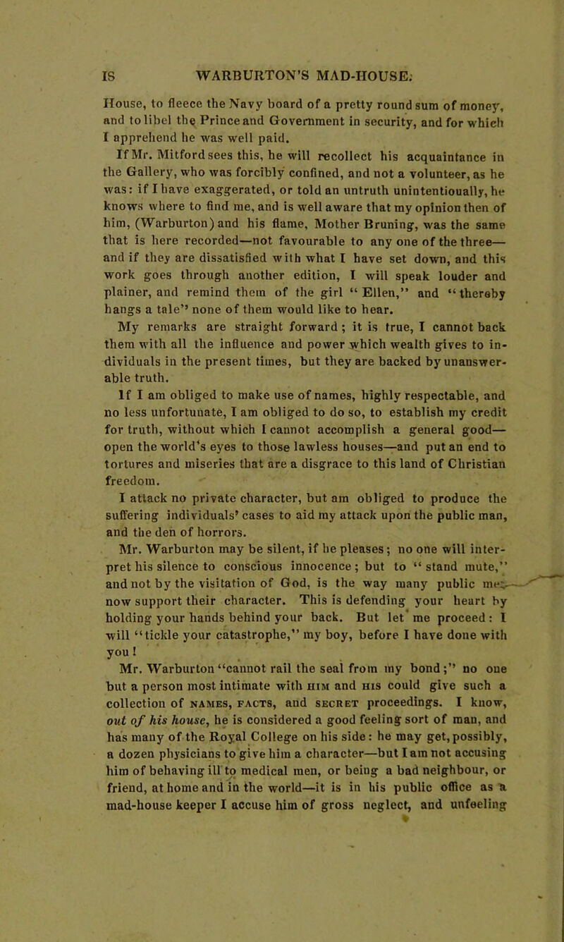 House, to fleece the Navy board of a pretty round sum of money, and to libel the Prince and Government in security, and for which 1 apprehend he was welt paid. If Mr. Mitfordsees this, he will recollect his acquaintance in the Gallery, who was forcibly confined, and not a volunteer, as he was: if I have exaggerated, or told an untruth unintentioually, he knows where to find me, and is well aware that my opinion then of him, (Warburton) and his flame, Mother Bruning, was the same that is here recorded—not favourable to any one of the three— and if they are dissatisfied with what I have set down, and this work goes through another edition, I will speak louder and plainer, and remind them of the girl “ Ellen,” and “ thereby hangs a tale’’ none of them would like to hear. My remarks are straight forward; it is true, I cannot back them with all the influence and power which wealth gives to in- dividuals in the present times, but they are backed by unanswer- able truth. If I am obliged to make use of names, highly respectable, and no less unfortunate, I am obliged to do so, to establish my credit for truth, without which I cannot accomplish a general good— open the world’s eyes to those lawless houses—and put an end to tortures and miseries that are a disgrace to this land of Christian freedom. I attack no private character, but am obliged to produce the suffering individuals’ cases to aid my attack upon the public man, and the den of horrors. Mr. Warburton may be silent, if he pleases; no one will inter- pret his silence to conscious innocence; but to “ stand mute,” and not by the visitation of God, is the way many' public me;- now support their character. This is defending your heart by holding your hands behind your back. But let me proceed : I will “tickle your catastrophe,” my boy, before I have done with you I Mr. Warburton “cannot rail the seal from my bondno oue but a person most intimate with him and ms could give such a collection of names, facts, and secret proceedings. I know, out of his house, he is considered a good feeling sort of man, and has many of the Royal College on his side: he may get, possibly, a dozen physicians to give him a character—but I am not accusing him of behaving ill to medical men, or being a bad neighbour, or friend, at home and in the world—it is in his public office as u mad-house keeper I accuse him of gross neglect, and unfeeling