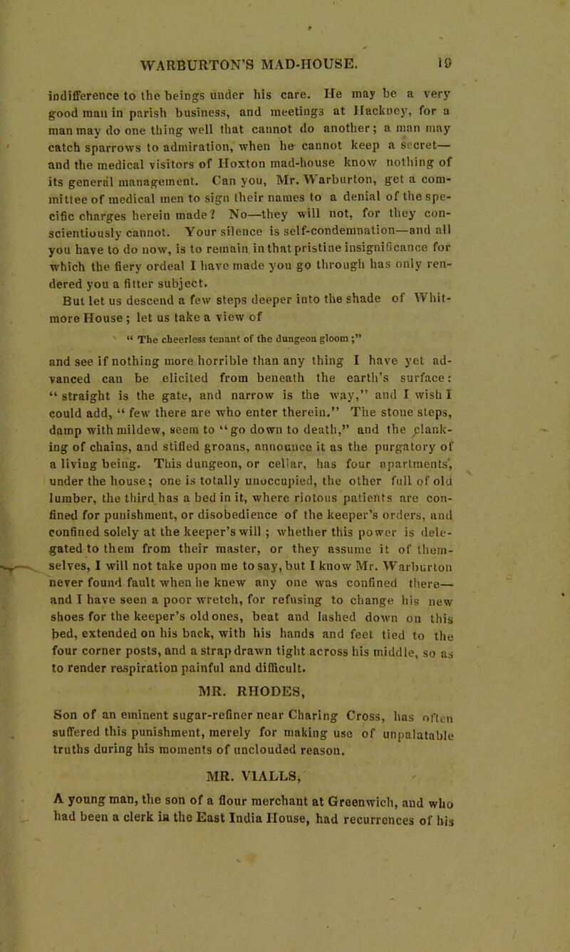 indifference to the beings under his care. He may be a very good man in parish business, and meetings at Hackney, for a man may do one thing well that cannot do another; a man may catch sparrows to admiration, when he cannot keep a secret— and the medical visitors of Iloxton mad-house know nothing of its general management. Can you, Mr. Warburton, get a com- mittee of medical men to sign their names to a denial of the spe- cific charges herein made? No—they will not, for they con- scientiously cannot. Your silence is self-condemnation—and all you have to do now, is to remain in that pristine insignificance for w’hich the fiery ordeal I have made you go through has only ren- dered you a fitter subject. But let us descend a few steps deeper into the shade of Whit- more House ; let us take a view of ' “ The cheerless tenant of the dungeon gloom and see if nothing more horrible than any thing I have yet ad- vanced can be elicited from beneath the earth’s surface: “ straight is the gate, and narrow is the way,” and I wish I could add, “ few' there are who enter therein.” The stone steps, damp with mildew, seem to “go down to death,” and the flank- ing of chains, and stifled groans, announce it as the purgatory of a living being. This dungeon, or cellar, has four apartments', under the house; one is totally unoccujiied, the other full of old lumber, the third has a bed in it, where riotous patients are con- fined for punishment, or disobedience of the keeper’s orders, and confined solely at the keeper’s will; whether this power is dele- gated to them from their master, or they assume it of them- selves, I will not take upon me to say, but 1 know Mr. Warburton never found fault when he knew any one was confined there— and I have seen a poor wretch, for refusing to change his new shoes for the keeper’s old ones, beat and lashed down on this bed, extended on his back, with his hands and feet tied to the four corner posts, and a strap drawn tight across his middle, so as to render respiration painful and difficult. MR. RHODES, Son of an eminent sugar-refiner near Charing Cross, has often suffered this punishment, merely for making use of unpalatable truths during his moments of unclouded reason. MR. VTALLS, A young man, the son of a flour merchant at Greenwich, and who had been a clerk in the East India House, had recurrences of his