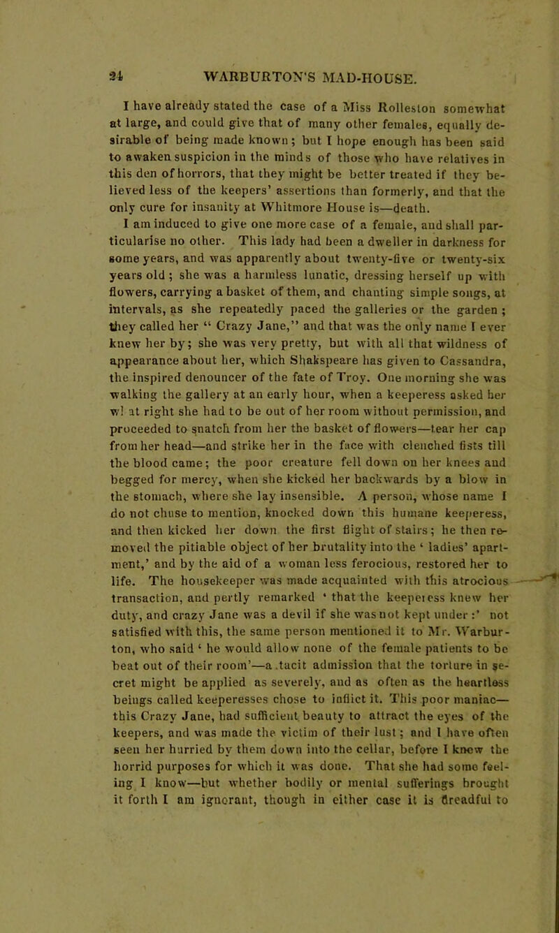 I have already staled the case of a Miss Rolleslon somewhat at large, and could give that of many other females, equally de- sirable of being made known; but I hope enough has been said to awaken suspicion in the minds of those who have relatives in this den of horrors, that they might be better treated if they be- lieved less of the keepers’ assertions than formerly, and that the only cure for insanity at Whitmore House is—death. I am induced to give one more case of a female, and shall par- ticularise no other. This lady had been a dweller in darkness for some years, and was apparently about twenty-five or twenty-six years old ; she was a harmless lunatic, dressing herself up with flowers, carrying a basket of them, and chanting simple songs, at intervals, as she repeatedly paced the galleries or the garden ; tliey called her “ Crazy Jane,” and that was the only name I ever knew her by; she was very pretty, but with all that wildness of appearance about her, which Shakspeare has given to Cassandra, the inspired denouncer of the fate of Troy. One morning she was walking the gallery at an early hour, when a keeperess asked her wl at right she had to be out of her room without permission, and proceeded to snatch from her the basket of flowers—tear her cap from her head—and strike her in the face with clenched fists till the blood came; the poor creature fell down on her knees and begged for mercy, when she kicked her backwards by a blow in the stomach, where she lay insensible. A person, whose name I do not chuse to mention, knocked down this humane keejieress, and then kicked her down the first flight of stairs; he then re- moved the pitiable object of her brutality into the ‘ ladies’ apart- ment,’ and by the aid of a woman less ferocious, restored her to life. The housekeeper was made acquainted with this atrocious transaction, and pertly remarked ‘ that the keepei ess knew her duty, and crazy Jane was a devil if she was not kept under :’ not satisfied with this, the same person mentioned it to Mr. Warbur- ton, who said ‘ he would allow none of the female patients to be beat out of their room’—a .tacit admission that the torture in se- cret might be applied as severely, and as often as the heartless beings called keeperesses chose to inflict it. This poor maniac— this Crazy Jane, had sufficient beauty to attract the eyes of the keepers, and was made the victim of their lust; and I have often seen her hurried by them down into the cellar, before I krmw the horrid purposes for which it was done. That she had some feel- ing I know—but whether bodily or mental sufferings brought it forth I am ignorant, though in either case it is flreadful to