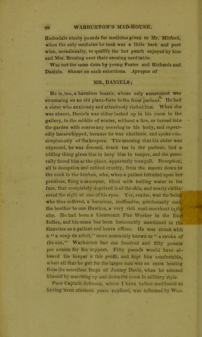 Redesdale ninety pounds for medicine given to Mr. Mitford, when the only medicine he took was a little bark and port wine, occasionally, to qualify the hot punch enjoyed by him and Mrs. Bruning over their evening card table. Was not the same done by young Foster and Richards and Daniels. Shame on such exlortioqs. Apropos of MR.. DANIELS; He is, too, a harmless lunatic, whose only amusement was strumming on an old piano-forte in the front parlour. He had a sister who anxiously and attentively visited him. When she was absent, Daniels was either locked up in his room in the gallery, in the middle of winter, without a fire, or turned into the garden with scarce any covering to his body, and repeat- edly horsewhipped, because he was obstinate, and spoke con- temptuously of the keepers. The morning that his sister was expected, he was dressed, drank tea in the parlour, had a trifling thing given him to keep him in temper, and she gene- rally found him at the piano, apparently tranquil. Deception, all is deception and refined cruelty, from the master down to the cook in the kitchen, who, when a patient intruded upon her premises, flung a saucepan, filled with boiling water in his face, that completely deprived it of the skin, and nearly oblite- rated the sight of one of his eyes. Yet, reader, was the bein^ who thus suflered, a harmless, inoffensive, gentlemanly mail, the brother to one Hawkes, a very rich coal-merchant in tl#' city. He had been a Lieutenant Fire Worker in the East Indies, and his name has been honourably mentioned in tb« Gazettes as a gallant and brave ofRcer. He was struck with a “ a coup de soldi,” more commonly known as “ a stroke of the sun.” Warburton had one hundred and fifty pounds per annum for his support. Fifty pounds would have al- lowed his keeper a fair profit, and kept him comfortable, when all that he got for the Iqrger sum was an extra beating from the merciless fangs of Jemmy Davis, when he amused himself by marching up and down the room in military style. Poor Captain Johnson, whom I have before mentioned as having been nineteen years confined, was informed by War-