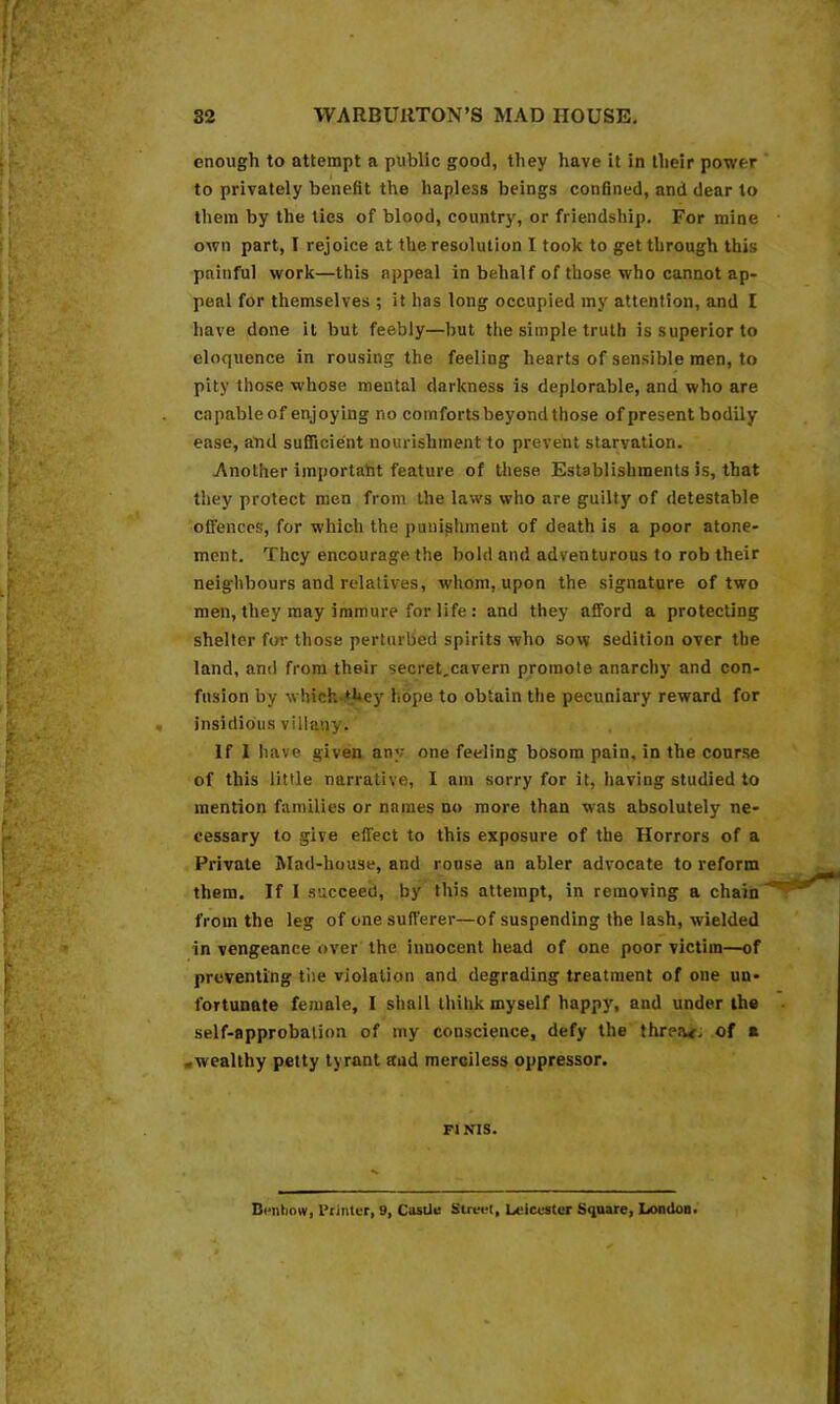 enough to attempt a public good, they have it in their power to privately benefit the hapless beings confined, and dear to them by the ties of blood, country, or friendship. For mine own part, I rejoice at the resolution I took to get through this painful work—this appeal in behalf of those who cannot ap- peal for themselves ; it has long occupied my attention, and I have done it but feebly—but the simple truth is superior to eloquence in rousing the feeling hearts of sensible men, to pity those whose mental darkness is deplorable, and who are capable of enjoying no comforts beyond those of present bodily ease, atid suQicient nourishment to prevent starvation. Another importaht feature of these Establishments is, that they protect men from the laws who are guilty of detestable offences, for which the punishment of death is a poor atone- ment. They encourage the bold and adventurous to rob their neighbours and relatives, whom, upon the signature of two men, they may immure for life : and they afford a protecting shelter fm- those perturbed spirits who sow sedition over the land, and from their secret,cavern promote anarchy and con- fusion by which-.*Uey hope to obtain the pecuniary reward for insidious villany. If 1 have given any one feeling bosom pain, in the course of this little narrative, I am sorry for it, having studied to mention families or names no more than was absolutely ne- cessary to give effect to this exposure of the Horrors of a Private Mad-house, and rouse an abler advocate to reform them. If I succeed, by this attempt, in removing a chain from the leg of one sufferer—of suspending the lash, wielded in vengeance over the innocent head of one poor victim—of preventing the violation and degrading treatment of one un- fortunate female, I shall Ihihk myself happy, and under the self-approbation of my conscience, defy the threat; of a .wealthy petty tyrant and merciless oppressor. FINIS.