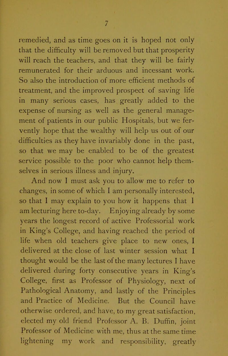 remedied, and as time goes on it Is hoped not only that the difficulty will be removed but that prosperity will reach the teachers, and that they will be fairly remunerated for their arduous and incessant work. So also the introduction of more efficient methods of treatment, and the improved prospect of saving life in many serious cases, has greatly added to the expense of nursing as well as the general manage- ment of patients In our public Hospitals, but we fer- vently hope that the wealthy will help us out of our difficulties as they have Invariably done in the past, so that we may be enabled to be of the greatest service possible to the poor who cannot help them- selves in serious illness and injury. And now I must ask you to allow me to refer to changes. In some of which I am personally interested, so that I may explain to you how it happens that 1 am lecturing here to-day. Enjoying already by some years the longest record of active Professorial work in King’s College, and having reached the period of life when old teachers give place to new ones, I delivered at the close of last winter session what I thought would be the last of the many lectures I have delivered during forty consecutive years in King’s College, first as Professor of Physiology, next of Pathological Anatomy, and lastly of the Principles and Practice of Medicine. But the Council have otherwise ordered, and have, to my great satisfaction, elected my old friend Professor A. B. Duffin, joint Professor of Medicine with me, thus at the same time lightening my work and responsibility, greatly