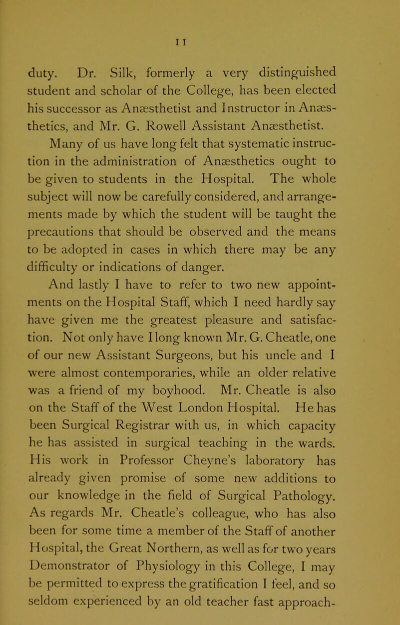 duty. Dr. Silk, formerly a very distinguished student and scholar of the College, has been elected his successor as Anaesthetist and Instructor in Anaes- thetics, and Mr. G. Rowell Assistant Anaesthetist. Many of us have long felt that systematic Instruc- tion in the administration of Anaesthetics ought to be given to students in the Hospital. The whole subject will now be carefully considered, and arrange- ments made by which the student will be taught the precautions that should be observed and the means to be adopted In cases in which there may be any difficulty or indications of danger. And lastly I have to refer to two new appoint- ments on the Hospital Staff, which I need hardly say have given me the greatest pleasure and satisfac- tion. Not only have I long known Mr. G. Cheatle, one of our new Assistant Surgeons, but his uncle and I were almost contemporaries, w’hile an older relative was a friend of my boyhood. Mr. Cheatle Is also on the Staff of the West London Hospital. He has been Surgical Registrar with us, in which capacity he has assisted in surgical teaching in the wards. His work in Professor Cheyne’s laboratory has already given promise of some new additions to our knowledge in the field of Surgical Pathology. As regards Mr. Cheatle’s colleague, who has also been for some time a member of the Staff of another Hospital, the Great Northern, as well as for two years Demonstrator of Physiology In this College, I may be permitted to express the gratification I feel, and so seldom experienced by an old teacher fast approach-